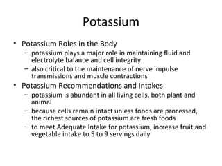 Potassium Potassium Roles in the Body potassium plays a major role in maintaining fluid and electrolyte balance and cell integrity also critical to the maintenance of nerve impulse transmissions and muscle contractions Potassium Recommendations and Intakes potassium is abundant in all living cells, both plant and animal because cells remain intact unless foods are processed, the richest sources of potassium are fresh foods to meet Adequate Intake for potassium, increase fruit and vegetable intake to 5 to 9 servings daily 