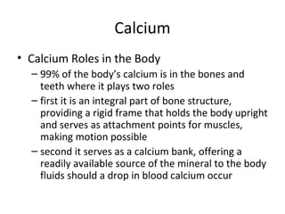 Calcium Calcium Roles in the Body 99% of the body’s calcium is in the bones and teeth where it plays two roles first it is an integral part of bone structure, providing a rigid frame that holds the body upright and serves as attachment points for muscles, making motion possible second it serves as a calcium bank, offering a readily available source of the mineral to the body fluids should a drop in blood calcium occur 