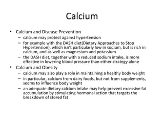 Calcium Calcium and Disease Prevention calcium may protect against hypertension for example with the DASH diet(Dietary Approaches to Stop Hypertension), which isn’t particularly low in sodium, but is rich in calcium, and as well as magnesium and potassium the DASH diet, together with a reduced sodium intake, is more effective in lowering blood pressure than either strategy alone Calcium and Obesity calcium may also play a role in maintaining a healthy body weight in particular, calcium from dairy foods, but not from supplements, seems to influence body weight an adequate dietary calcium intake may help prevent excessive fat accumulation by stimulating hormonal action that targets the breakdown of stored fat  
