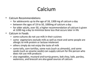 Calcium Calcium Recommendations for adolescents up to the age of 18, 1300 mg of calcium a day between the ages of 19 to 50, 1000mg of calcium a day for older adults, over 50, a higher recommendation of calcium is given at 1200 mg a day to minimize bone loss that occurs later in life Calcium in Foods some cultures do not use milk in their cuisines  some  vegetarians exclude milk as well as meat and some people are allergic to milk protein or lactose intolerant others simply do not enjoy the taste of milk some tofu, corn tortillas, some nuts (such as almonds), and some seeds (such as sesame seeds) can supply calcium for the person who does not use milk products also vegetables, mustard and turnip greens, bok choy, kale, parsley, watercess, and broccoli are also good sources of calcium 