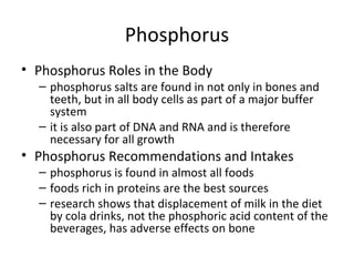 Phosphorus Phosphorus Roles in the Body phosphorus salts are found in not only in bones and teeth, but in all body cells as part of a major buffer system it is also part of DNA and RNA and is therefore necessary for all growth Phosphorus Recommendations and Intakes phosphorus is found in almost all foods foods rich in proteins are the best sources research shows that displacement of milk in the diet by cola drinks, not the phosphoric acid content of the beverages, has adverse effects on bone 