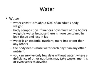 Water Water  water constitutes about 60% of an adult’s body weight body composition influences how much of the body’s weight is water because there is more contained in lean tissue and less in fat water is an essential nutrient, more important than any others the body needs more water each day than any other nutrient  you can survive only few days without water, where a deficiency of other nutrients may take weeks, months or even years to develop 