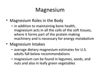 Magnesium Magnesium Roles in the Body in addition to maintaining bone health, magnesium acts in all the cells of the soft tissues, where it forms part of the protein making machinery and is necessary for energy metabolism Magnesium Intakes average dietary magnesium estimates for U.S. adults fall below recommendations magnesium can be found in legumes, seeds, and nuts and also in leafy green vegetables 