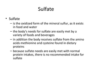 Sulfate Sulfate is the oxidized form of the mineral sulfur, as it exists in food and water the body’s needs for sulfate are easily met by a variety of foods and beverages in addition the body receives sulfate from the amino acids methionine and cysteine found in dietary proteins because sulfate needs are easily met with normal protein intakes, there is no recommended intake for sulfate 