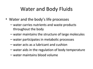 Water and Body Fluids Water and the body’s life processes water carries nutrients and waste products throughout the body water maintains the structure of large molecules water participates in metabolic processes water acts as a lubricant and cushion  water aids in the regulation of body temperature water maintains blood volume 