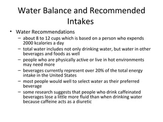 Water Balance and Recommended Intakes  Water Recommendations about 8 to 12 cups which is based on a person who expends 2000 kcalories a day total water includes not only drinking water, but water in other beverages and foods as well people who are physically active or live in hot environments may need more beverages currently represent over 20% of the total energy intake in the United States most people would well to select water as their preferred beverage some research suggests that people who drink caffeinated beverages lose a little more fluid than when drinking water because caffeine acts as a diuretic 