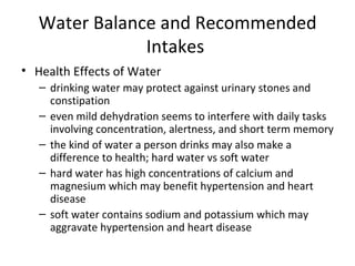 Water Balance and Recommended Intakes  Health Effects of Water drinking water may protect against urinary stones and constipation even mild dehydration seems to interfere with daily tasks involving concentration, alertness, and short term memory the kind of water a person drinks may also make a difference to health; hard water vs soft water hard water has high concentrations of calcium and magnesium which may benefit hypertension and heart disease soft water contains sodium and potassium which may aggravate hypertension and heart disease 
