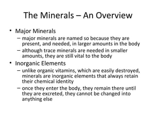 The Minerals – An Overview Major Minerals major minerals are named so because they are present, and needed, in larger amounts in the body although trace minerals are needed in smaller amounts, they are still vital to the body Inorganic Elements unlike organic vitamins, which are easily destroyed, minerals are inorganic elements that always retain their chemical identity once they enter the body, they remain there until they are excreted, they cannot be changed into anything else 