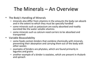 The Body’s Handling of Minerals minerals also differ from vitamins in the amounts the body can absorb and in the extent to which they must be specially handled some minerals such as potassium are easily absorbed and readily excreted like the water soluble vitamins some minerals such as calcium need carriers to be absorbed and transported  Variable Bioavailability some foods contain binders that combine chemically with minerals, preventing their absorption and carrying them out of the body with other wastes examples of binders are phytates, which are found primarily in legumes and grains another example of a binder is oxalates, which are present in rhubarb and spinach The Minerals – An Overview 