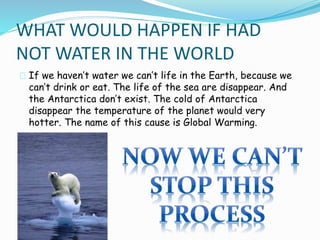 WHAT WOULD HAPPEN IF HAD 
NOT WATER IN THE WORLD 
If we haven’t water we can’t life in the Earth, because we 
can’t drink or eat. The life of the sea are disappear. And 
the Antarctica don’t exist. The cold of Antarctica 
disappear the temperature of the planet would very 
hotter. The name of this cause is Global Warming. 
 