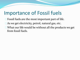 Importance of Fossil fuels 
Fossil fuels are the most important part of life. 
As we get electricity, petrol, natural gas, etc. 
What our life would be without all the products we get 
from fossil fuels. 
 