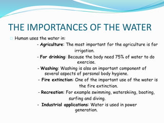 THE IMPORTANCES OF THE WATER 
Human uses the water in: 
- Agriculture: The most important for the agriculture is for 
irrigation. 
- For drinking: Because the body need 75% of water to do 
exercise. 
- Washing: Washing is also an important component of 
several aspects of personal body hygiene. 
- Fire extinction: One of the important use of the water is 
the fire extinction. 
- Recreation: For example swimming, waterskiing, boating, 
surfing and diving. 
- Industrial applications: Water is used in power 
generation. 
 