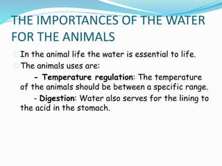 THE IMPORTANCES OF THE WATER 
FOR THE ANIMALS 
In the animal life the water is essential to life. 
The animals uses are: 
- Temperature regulation: The temperature 
of the animals should be between a specific range. 
- Digestion: Water also serves for the lining to 
the acid in the stomach. 
 