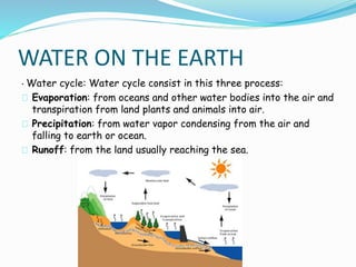 WATER ON THE EARTH 
· Water cycle: Water cycle consist in this three process: 
Evaporation: from oceans and other water bodies into the air and 
transpiration from land plants and animals into air. 
Precipitation: from water vapor condensing from the air and 
falling to earth or ocean. 
Runoff: from the land usually reaching the sea. 
 