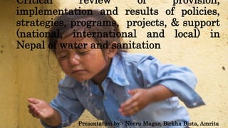 Critical review of provision,
implementation and results of policies,
strategies, programs, projects, & support
(national, international and local) in
Nepal of water and sanitation
Presentation by:- Neeru Magar, Birkha Bista, Amrita
 
