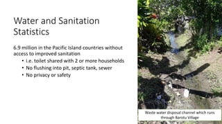 Water and Sanitation
Statistics
6.9 million in the Pacific Island countries without
access to improved sanitation
• i.e. toilet shared with 2 or more households
• No flushing into pit, septic tank, sewer
• No privacy or safety
Waste water disposal channel which runs
through Barotu Village
 