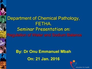 education for health
Department of Chemical Pathology,
FETHA.
Seminar Presentation on:
Regulation of Water and Sodium Balance
By: Dr Onu Emmanuel Mbah
On: 21 Jan. 2016
 