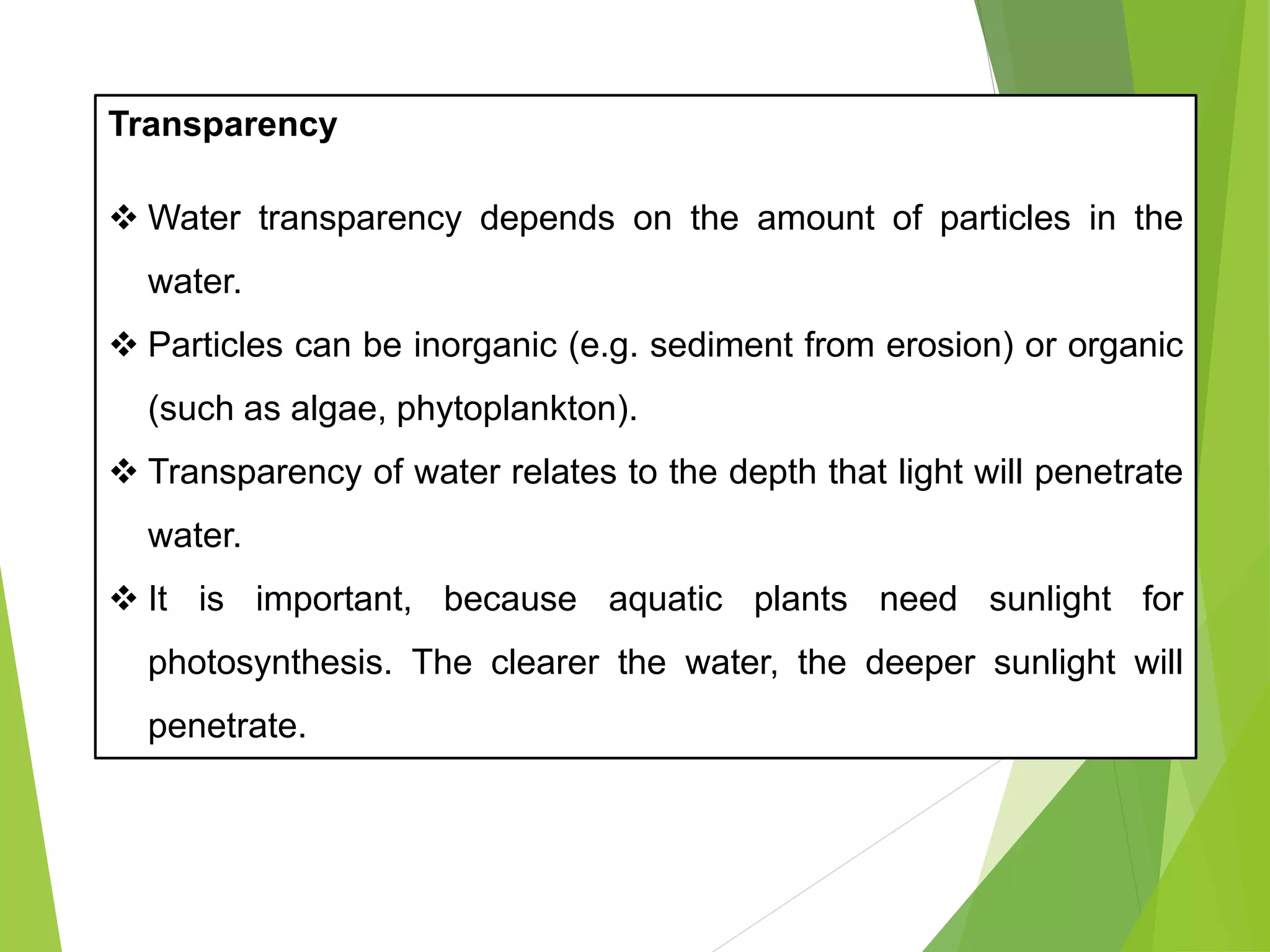 Transparency
❖ Water transparency depends on the amount of particles in the
water.
❖ Particles can be inorganic (e.g. sediment from erosion) or organic
(such as algae, phytoplankton).
❖ Transparency of water relates to the depth that light will penetrate
water.
❖ It is important, because aquatic plants need sunlight for
photosynthesis. The clearer the water, the deeper sunlight will
penetrate.
 