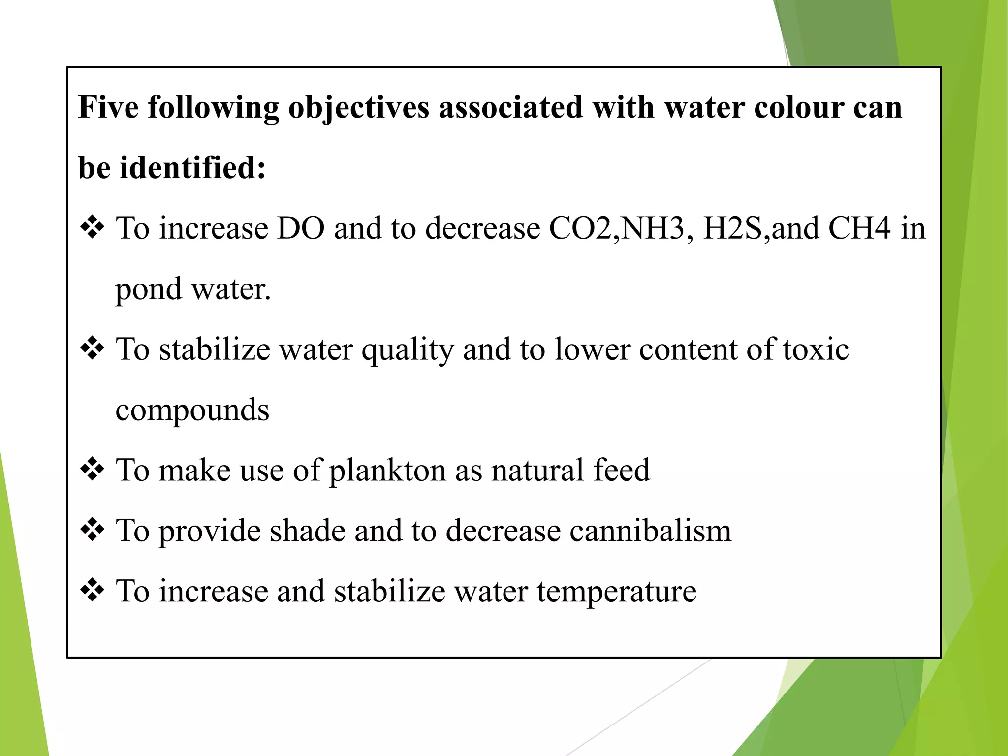 Five following objectives associated with water colour can
be identified:
❖ To increase DO and to decrease CO2,NH3, H2S,and CH4 in
pond water.
❖ To stabilize water quality and to lower content of toxic
compounds
❖ To make use of plankton as natural feed
❖ To provide shade and to decrease cannibalism
❖ To increase and stabilize water temperature
 