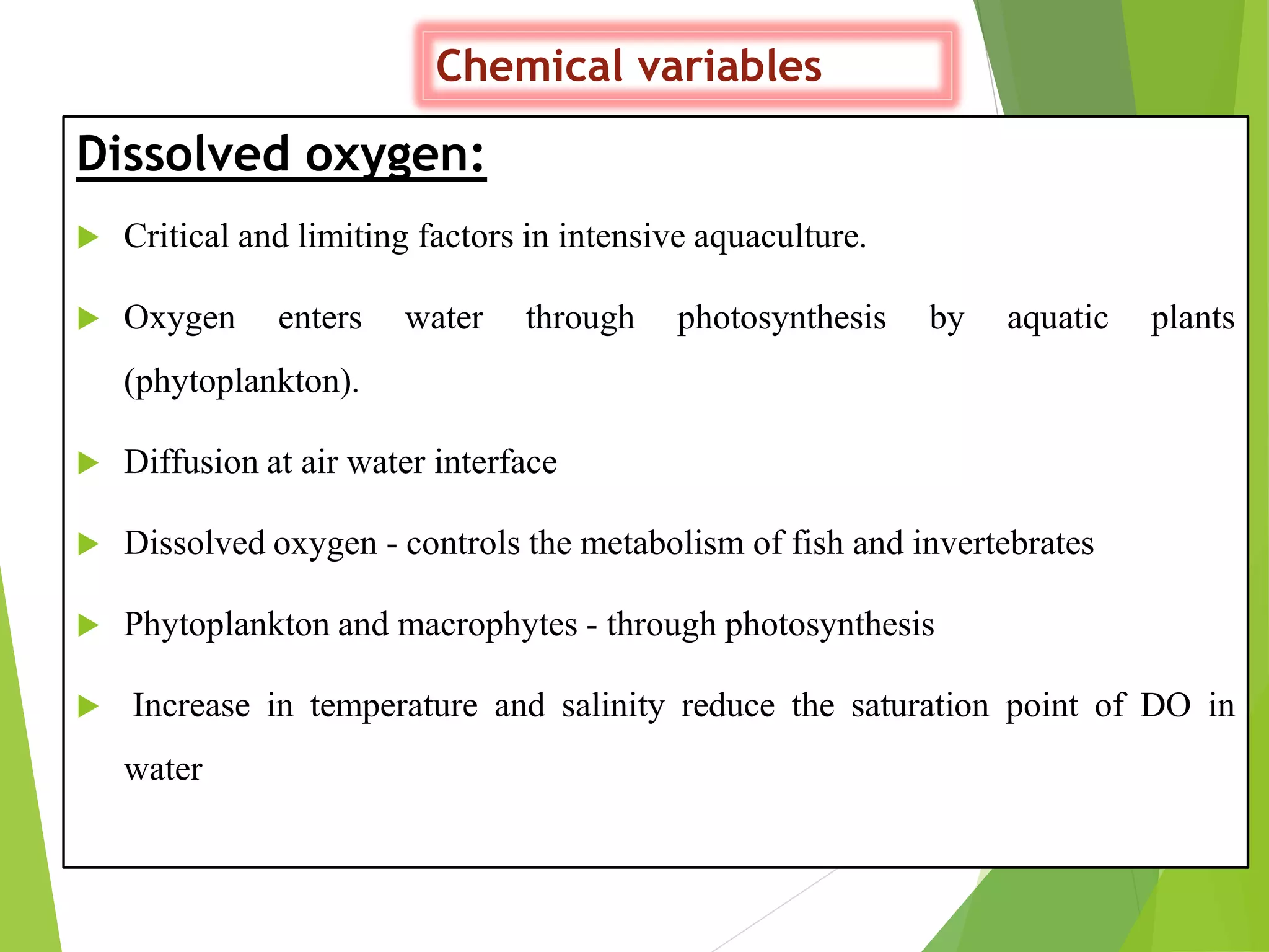 Chemical variables
Dissolved oxygen:
 Critical and limiting factors in intensive aquaculture.
 Oxygen enters water through photosynthesis by aquatic plants
(phytoplankton).
 Diffusion at air water interface
 Dissolved oxygen - controls the metabolism of fish and invertebrates
 Phytoplankton and macrophytes - through photosynthesis
 Increase in temperature and salinity reduce the saturation point of DO in
water
 