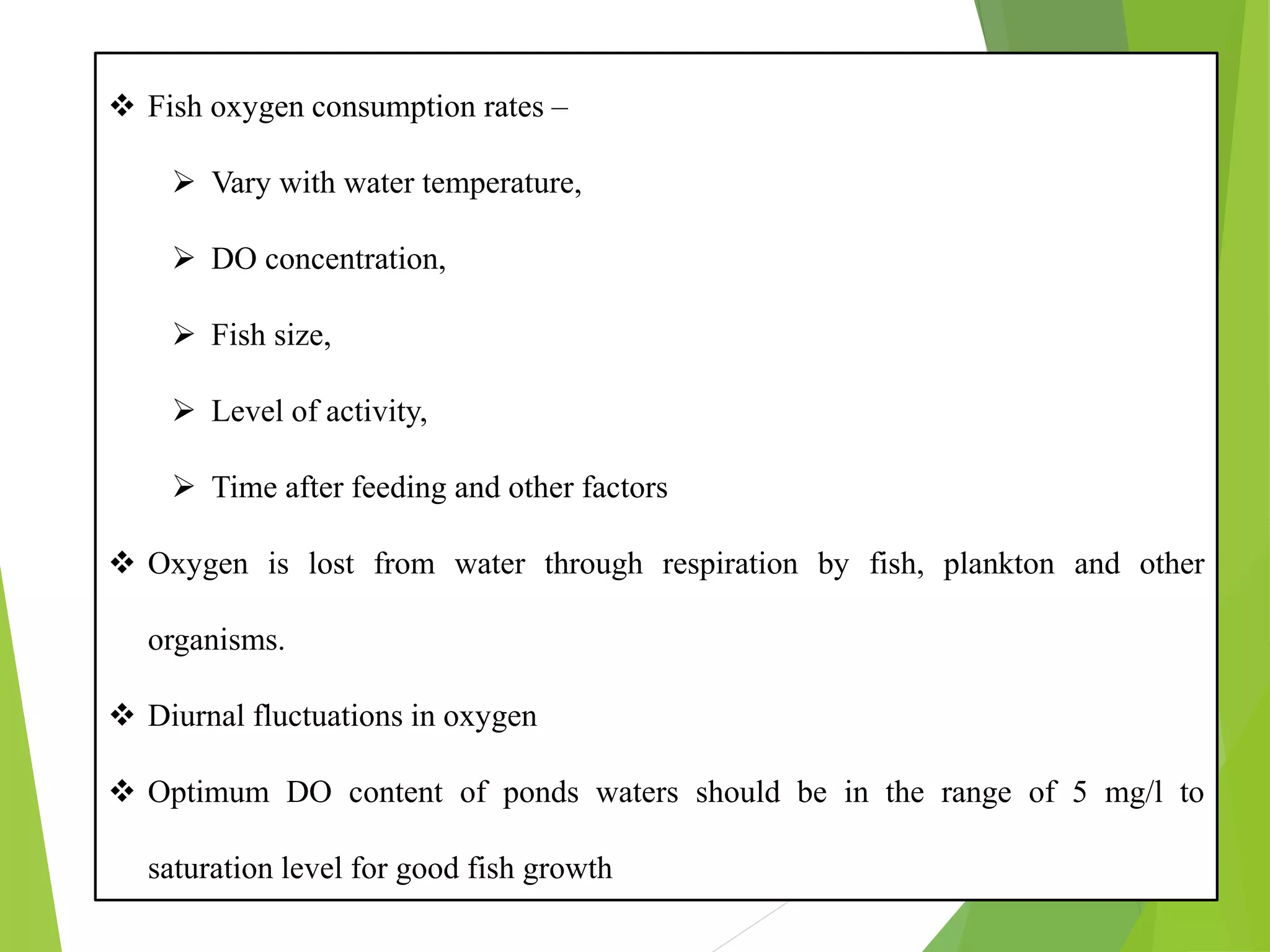 ❖ Fish oxygen consumption rates –
➢ Vary with water temperature,
➢ DO concentration,
➢ Fish size,
➢ Level of activity,
➢ Time after feeding and other factors
❖ Oxygen is lost from water through respiration by fish, plankton and other
organisms.
❖ Diurnal fluctuations in oxygen
❖ Optimum DO content of ponds waters should be in the range of 5 mg/l to
saturation level for good fish growth
 