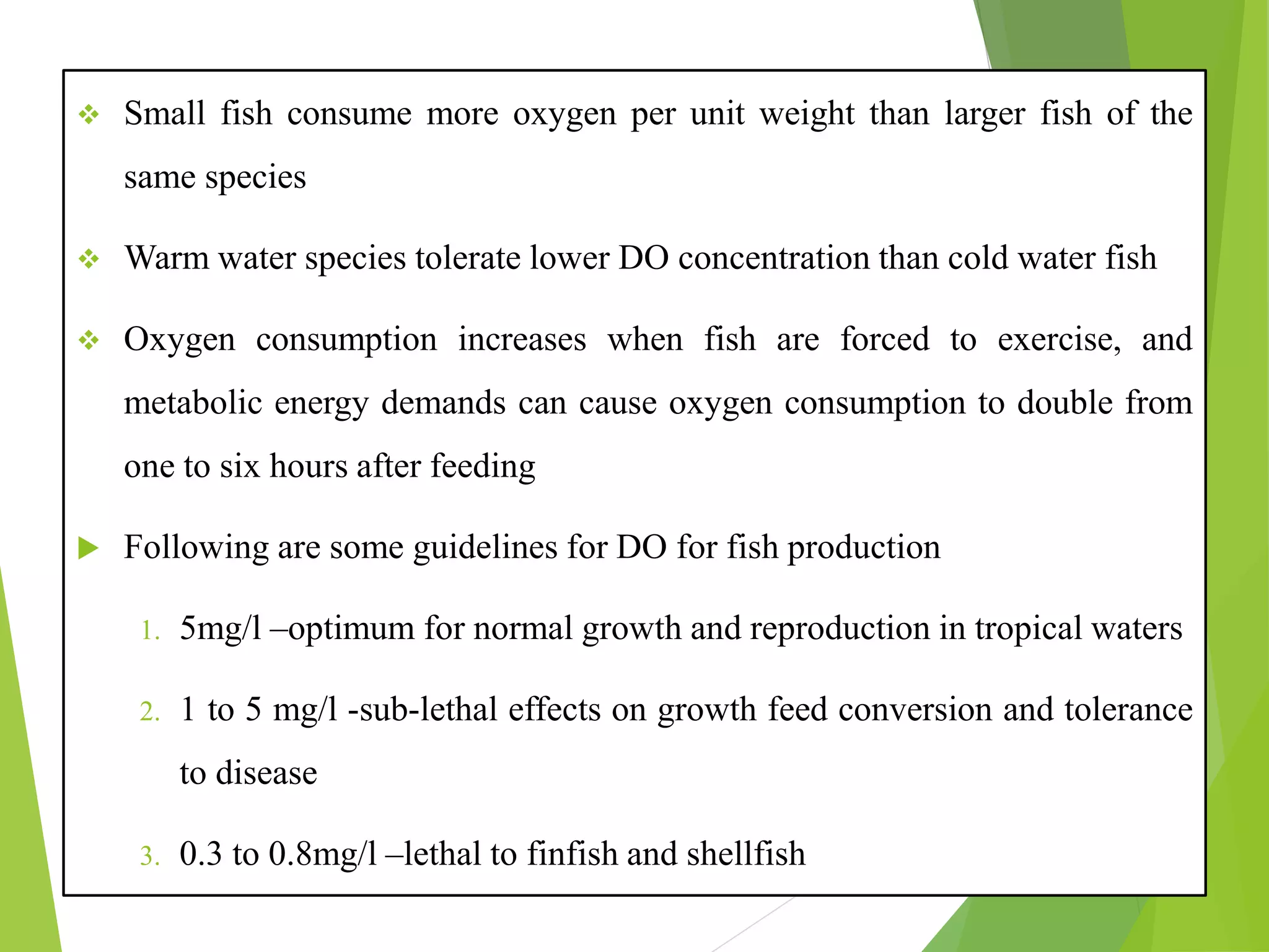 ❖ Small fish consume more oxygen per unit weight than larger fish of the
same species
❖ Warm water species tolerate lower DO concentration than cold water fish
❖ Oxygen consumption increases when fish are forced to exercise, and
metabolic energy demands can cause oxygen consumption to double from
one to six hours after feeding
 Following are some guidelines for DO for fish production
1. 5mg/l –optimum for normal growth and reproduction in tropical waters
2. 1 to 5 mg/l -sub-lethal effects on growth feed conversion and tolerance
to disease
3. 0.3 to 0.8mg/l –lethal to finfish and shellfish
 