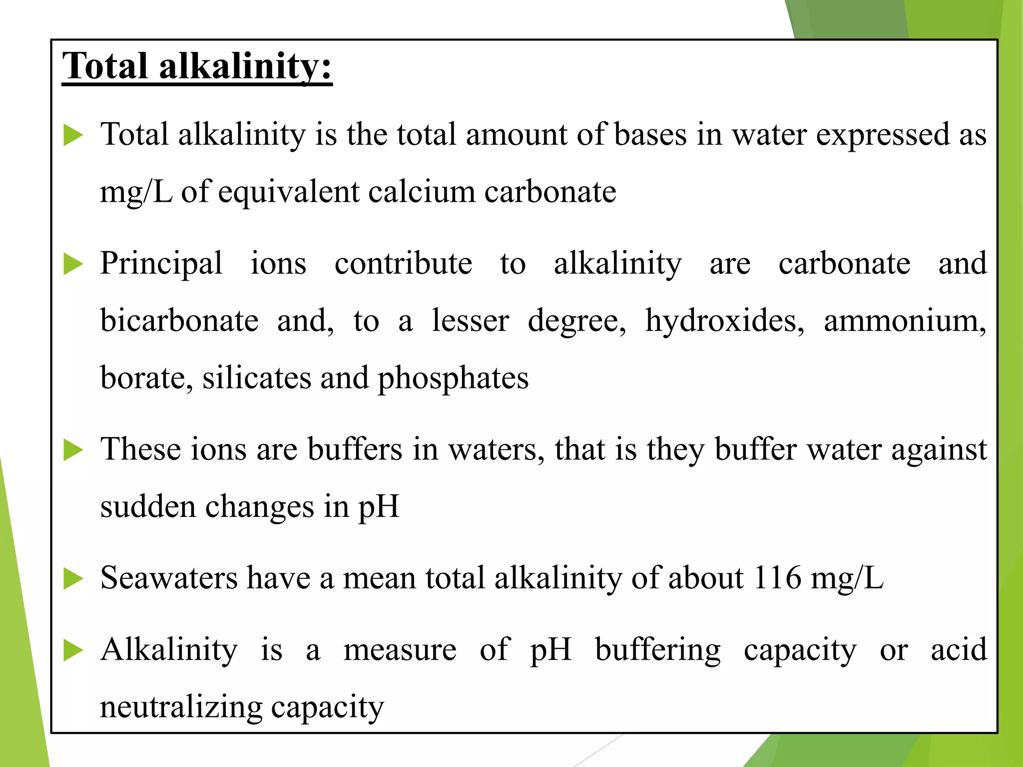 Total alkalinity:
 Total alkalinity is the total amount of bases in water expressed as
mg/L of equivalent calcium carbonate
 Principal ions contribute to alkalinity are carbonate and
bicarbonate and, to a lesser degree, hydroxides, ammonium,
borate, silicates and phosphates
 These ions are buffers in waters, that is they buffer water against
sudden changes in pH
 Seawaters have a mean total alkalinity of about 116 mg/L
 Alkalinity is a measure of pH buffering capacity or acid
neutralizing capacity
 