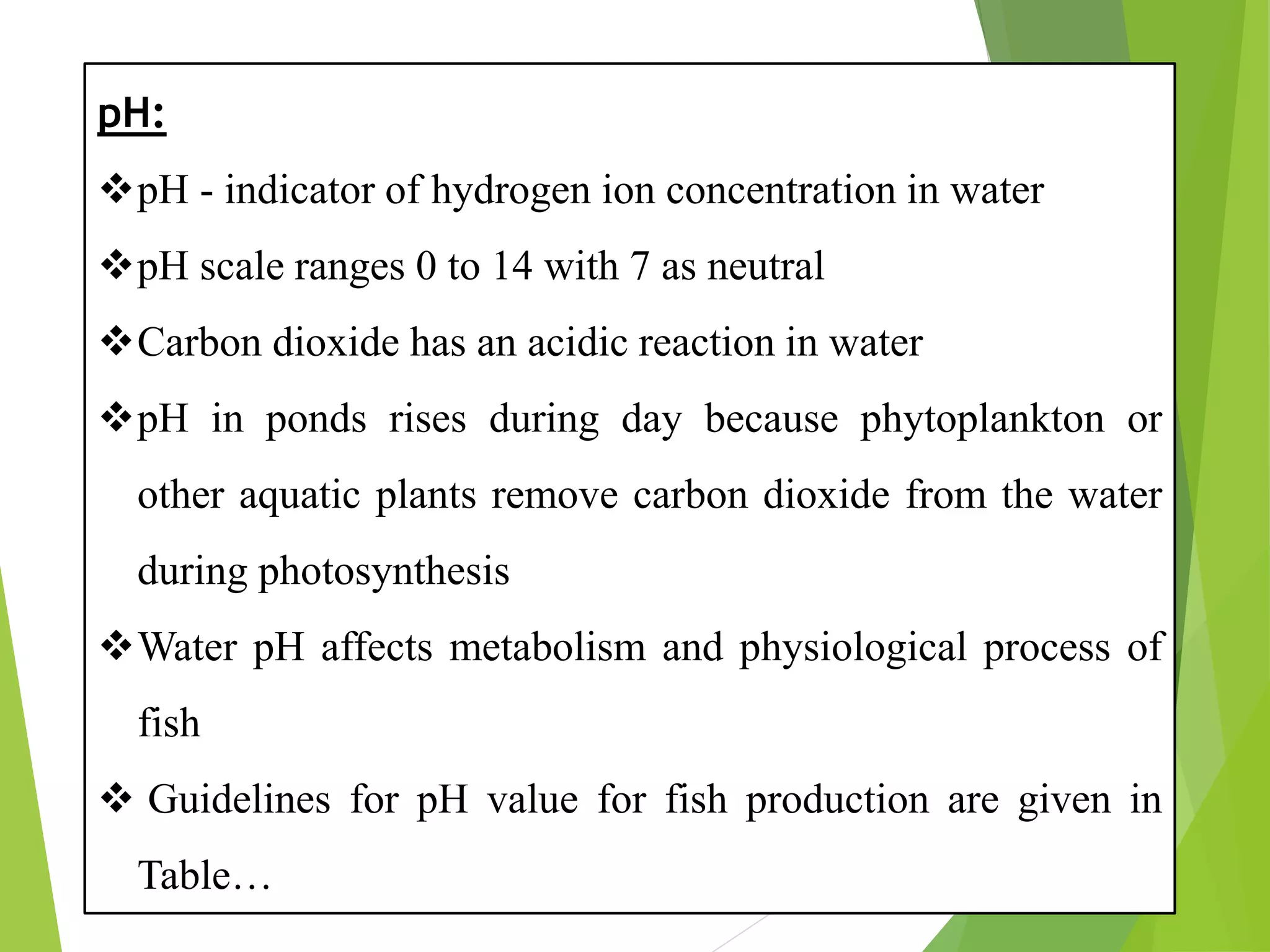 pH:
❖pH - indicator of hydrogen ion concentration in water
❖pH scale ranges 0 to 14 with 7 as neutral
❖Carbon dioxide has an acidic reaction in water
❖pH in ponds rises during day because phytoplankton or
other aquatic plants remove carbon dioxide from the water
during photosynthesis
❖Water pH affects metabolism and physiological process of
fish
❖ Guidelines for pH value for fish production are given in
Table…
 