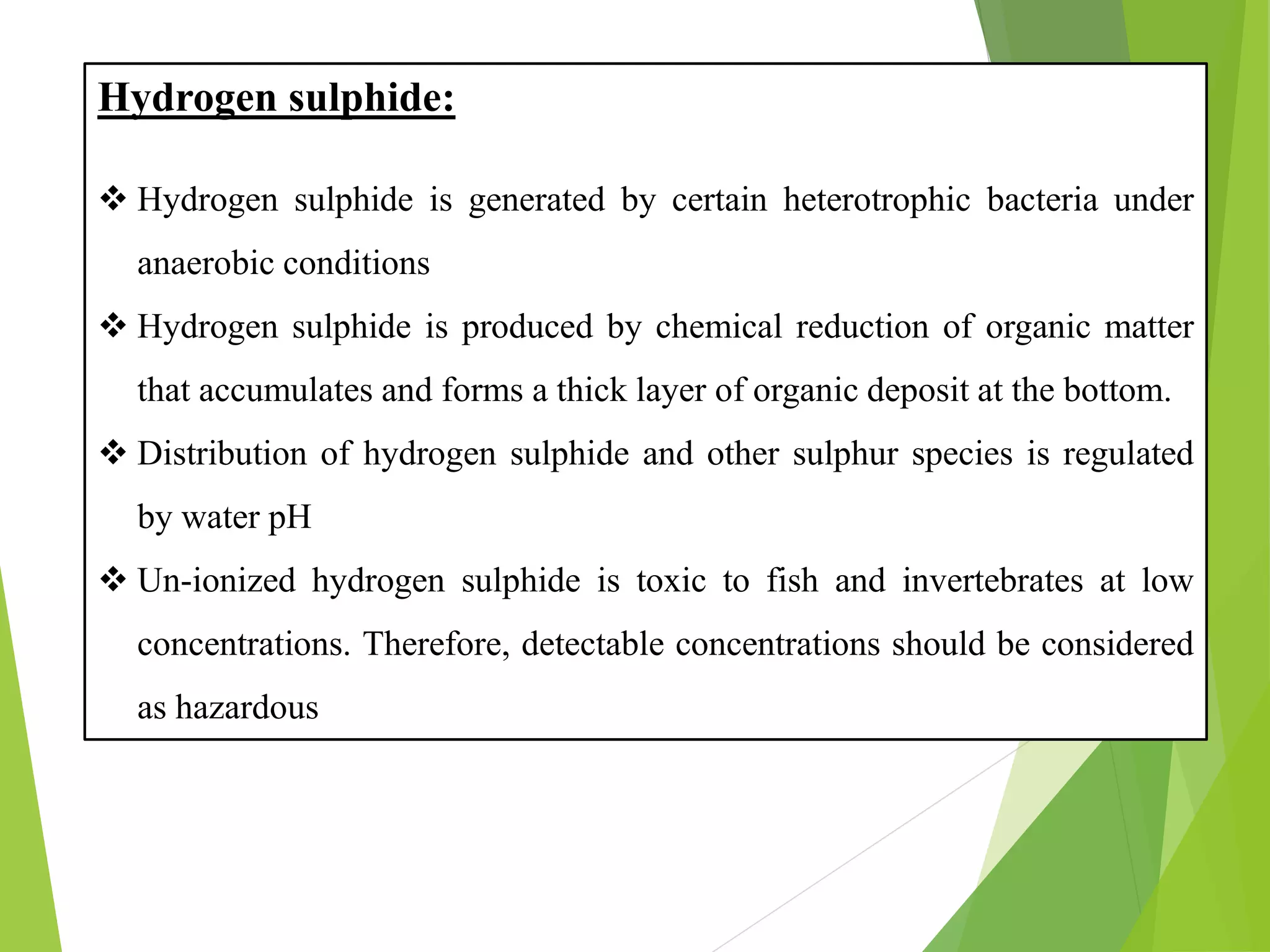 Hydrogen sulphide:
❖ Hydrogen sulphide is generated by certain heterotrophic bacteria under
anaerobic conditions
❖ Hydrogen sulphide is produced by chemical reduction of organic matter
that accumulates and forms a thick layer of organic deposit at the bottom.
❖ Distribution of hydrogen sulphide and other sulphur species is regulated
by water pH
❖ Un-ionized hydrogen sulphide is toxic to fish and invertebrates at low
concentrations. Therefore, detectable concentrations should be considered
as hazardous
 