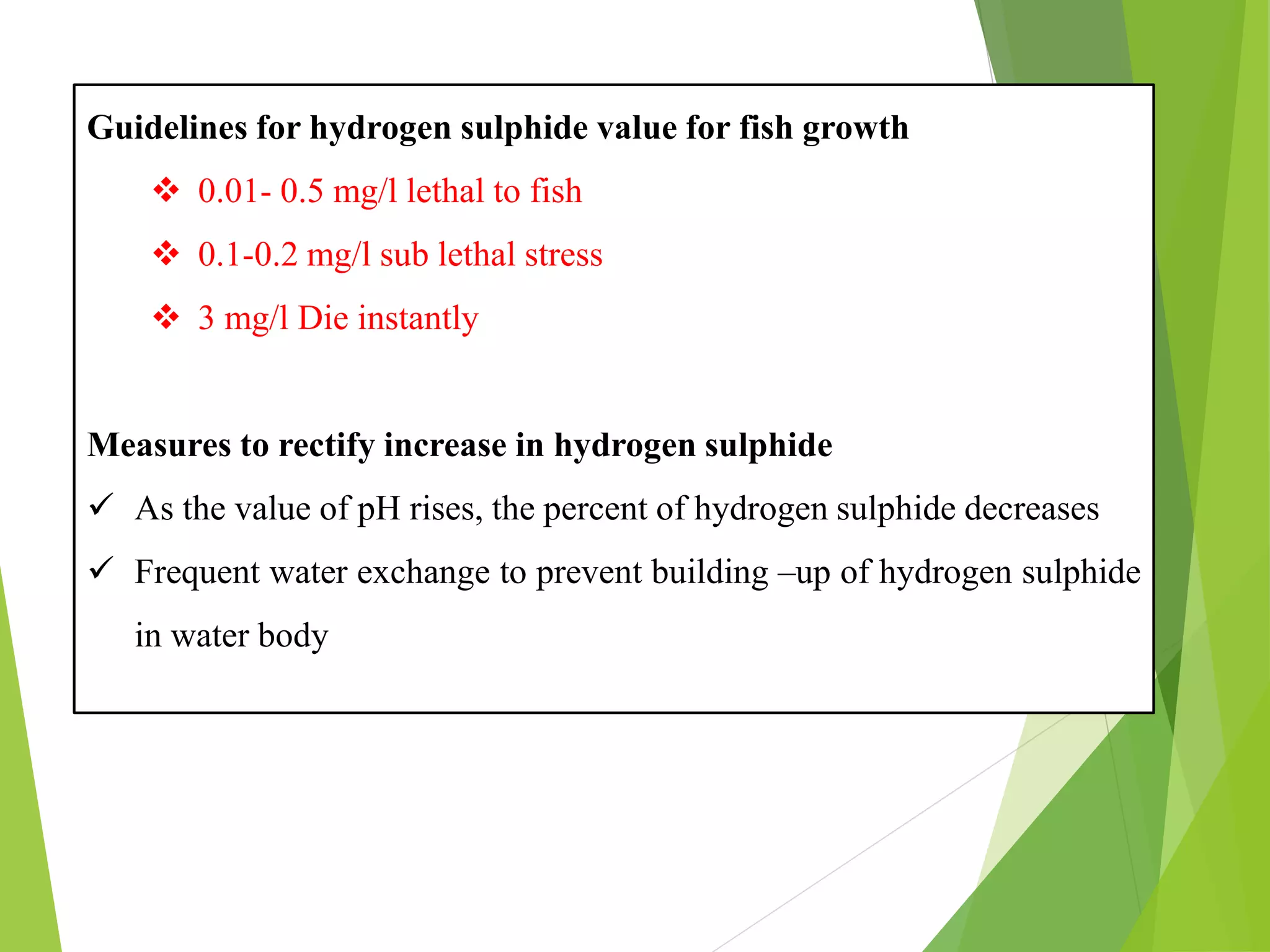 Guidelines for hydrogen sulphide value for fish growth
❖ 0.01- 0.5 mg/l lethal to fish
❖ 0.1-0.2 mg/l sub lethal stress
❖ 3 mg/l Die instantly
Measures to rectify increase in hydrogen sulphide
✓ As the value of pH rises, the percent of hydrogen sulphide decreases
✓ Frequent water exchange to prevent building –up of hydrogen sulphide
in water body
 