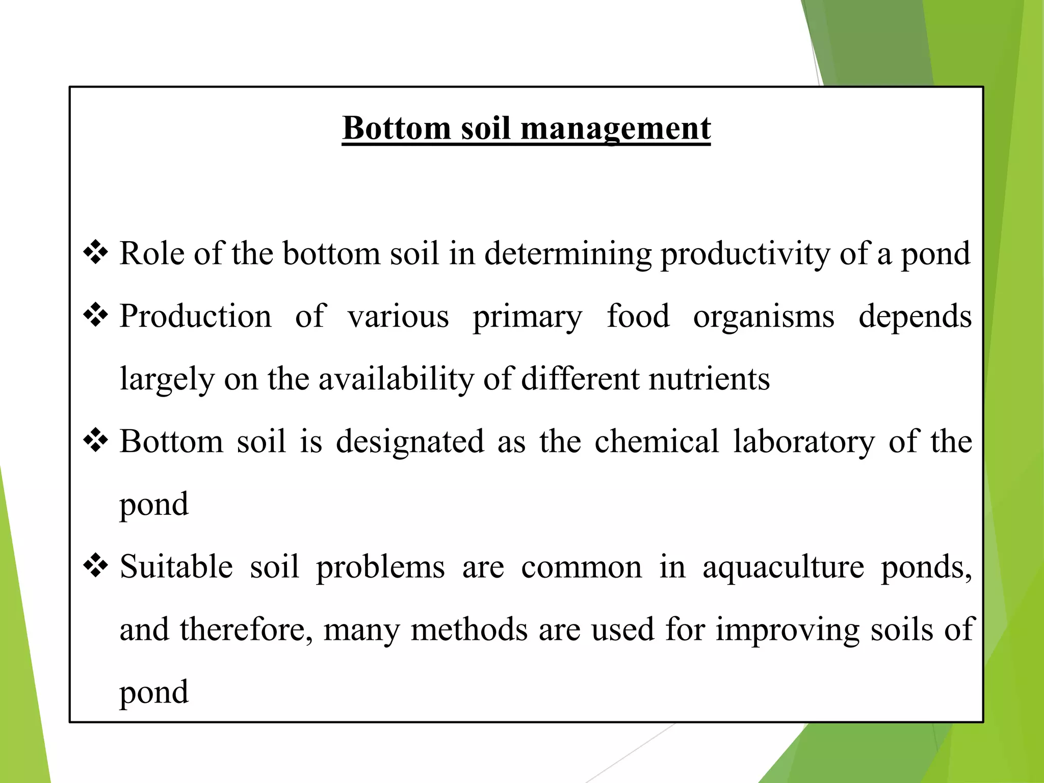 Bottom soil management
❖ Role of the bottom soil in determining productivity of a pond
❖ Production of various primary food organisms depends
largely on the availability of different nutrients
❖ Bottom soil is designated as the chemical laboratory of the
pond
❖ Suitable soil problems are common in aquaculture ponds,
and therefore, many methods are used for improving soils of
pond
 