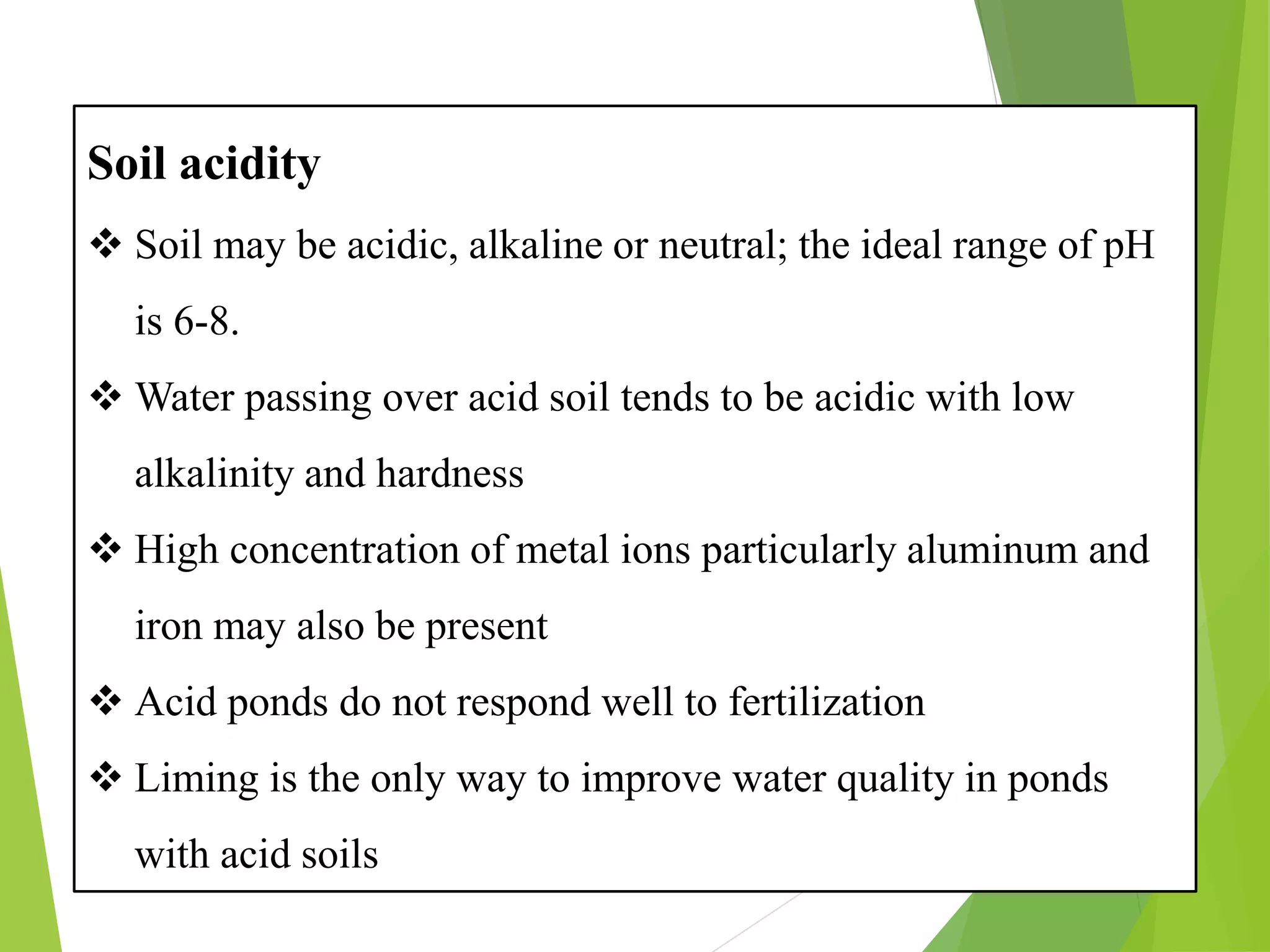 Soil acidity
❖ Soil may be acidic, alkaline or neutral; the ideal range of pH
is 6-8.
❖ Water passing over acid soil tends to be acidic with low
alkalinity and hardness
❖ High concentration of metal ions particularly aluminum and
iron may also be present
❖ Acid ponds do not respond well to fertilization
❖ Liming is the only way to improve water quality in ponds
with acid soils
 