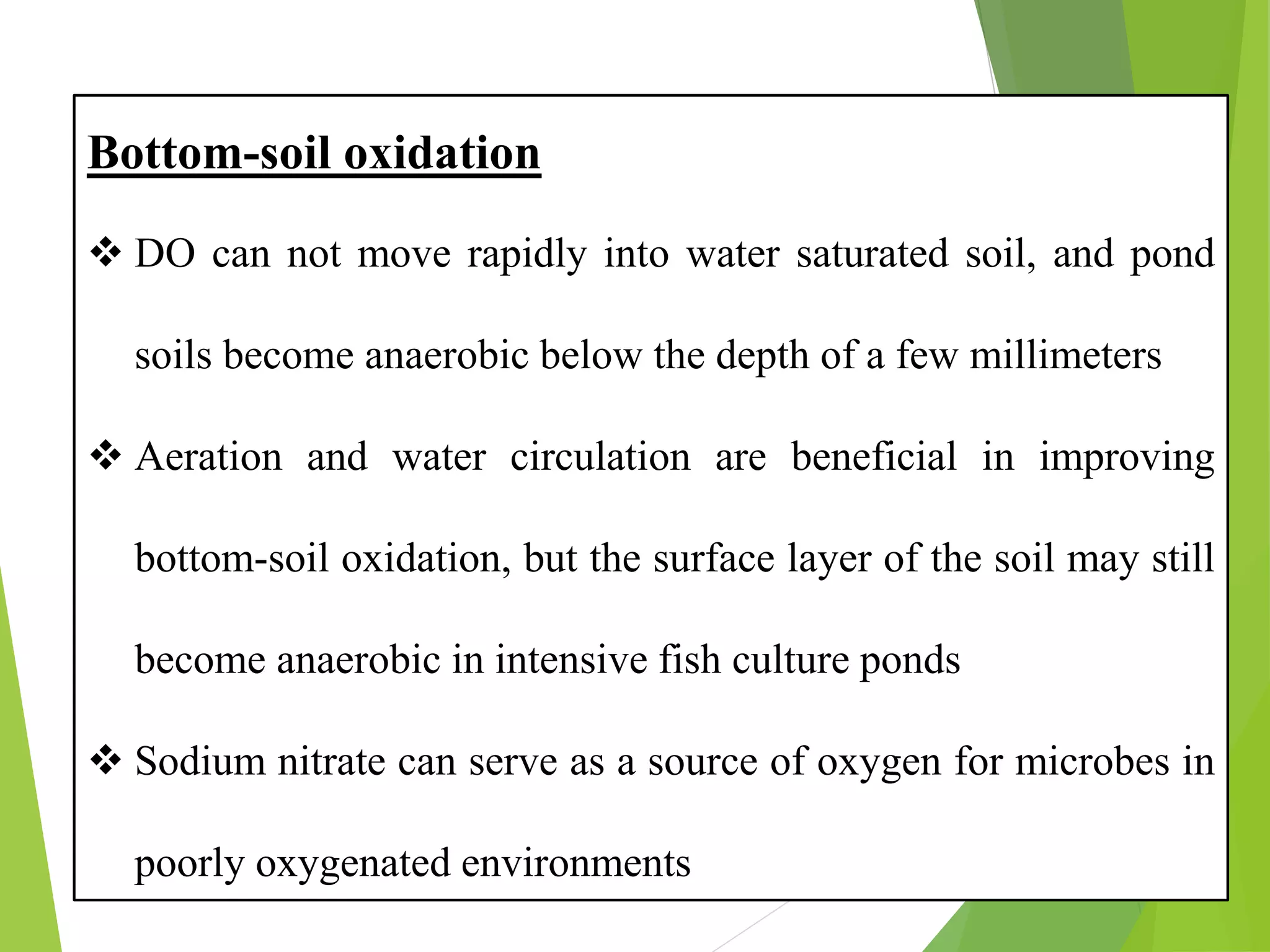 Bottom-soil oxidation
❖ DO can not move rapidly into water saturated soil, and pond
soils become anaerobic below the depth of a few millimeters
❖ Aeration and water circulation are beneficial in improving
bottom-soil oxidation, but the surface layer of the soil may still
become anaerobic in intensive fish culture ponds
❖ Sodium nitrate can serve as a source of oxygen for microbes in
poorly oxygenated environments
 