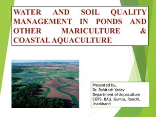 WATER AND SOIL QUALITY
MANAGEMENT IN PONDS AND
OTHER MARICULTURE &
COASTALAQUACULTURE
Presented by..
Dr. Rohitash Yadav
Department of Aquaculture
COFS, BAU, Gumla, Ranchi,
Jharkhand
 