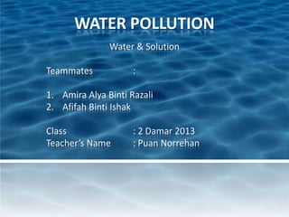 WATER POLLUTION
Water & Solution
Teammates :
1. Amira Alya Binti Razali
2. Afifah Binti Ishak
Class : 2 Damar 2013
Teacher’s Name : Puan Norrehan
 