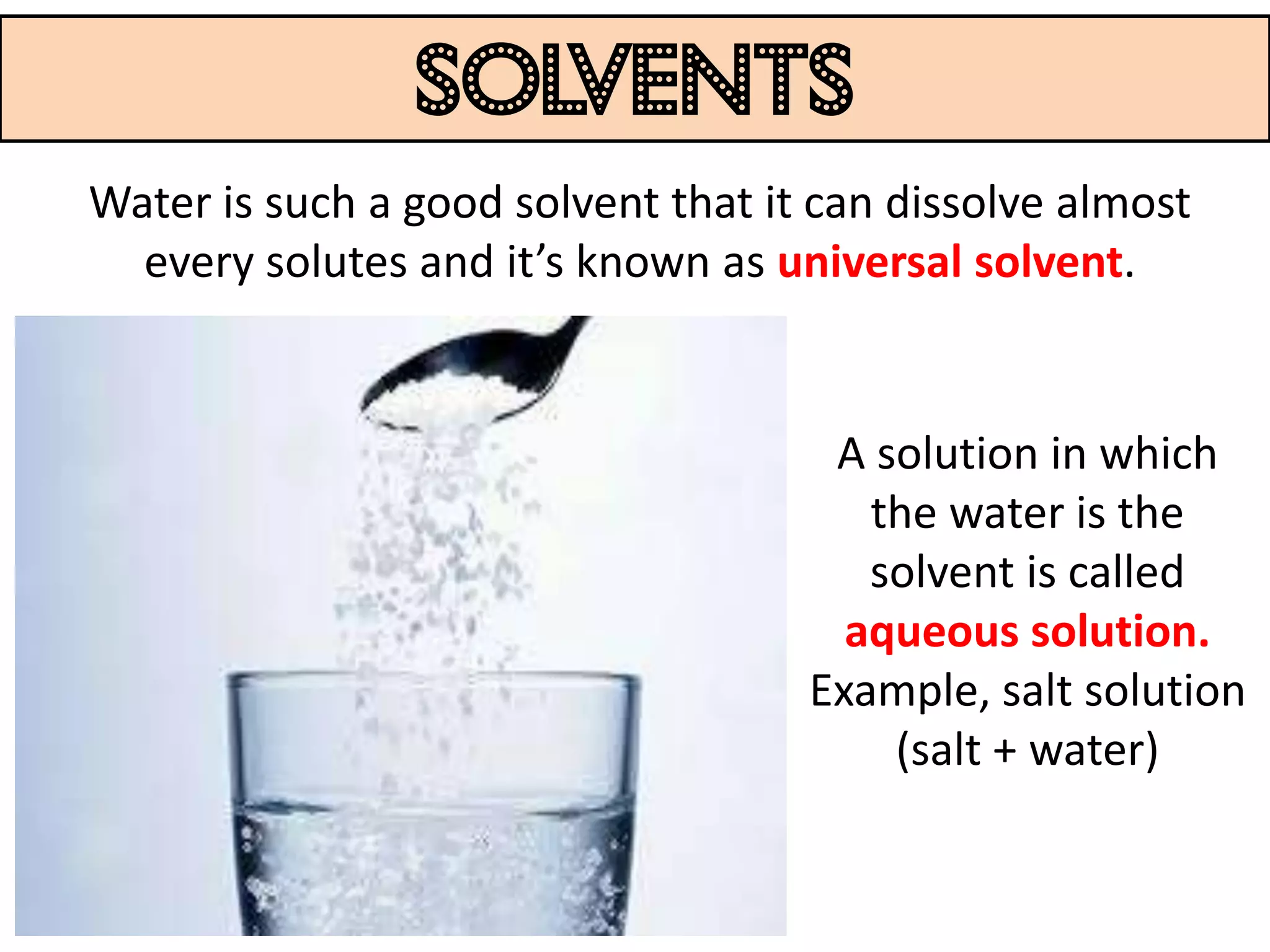 solvents
Water is such a good solvent that it can dissolve almost
  every solutes and it’s known as universal solvent.


                                     A solution in which
                                       the water is the
                                       solvent is called
                                      aqueous solution.
                                    Example, salt solution
                                        (salt + water)
 