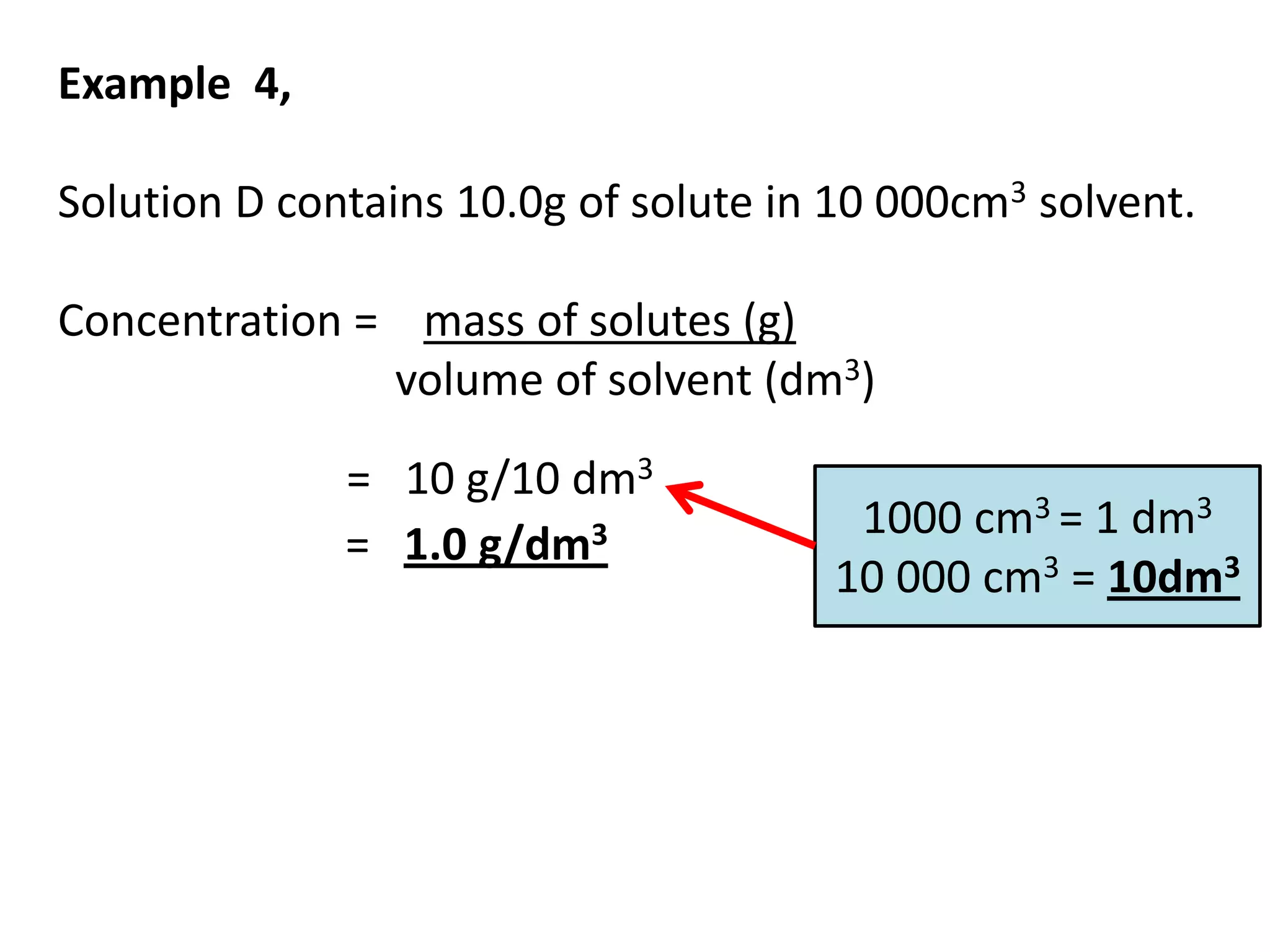 Example 4,

Solution D contains 10.0g of solute in 10 000cm3 solvent.

Concentration = mass of solutes (g)
               volume of solvent (dm3)

              = 10 g/10 dm3
                                       1000 cm3 = 1 dm3
              = 1.0 g/dm3
                                      10 000 cm3 = 10dm3
 