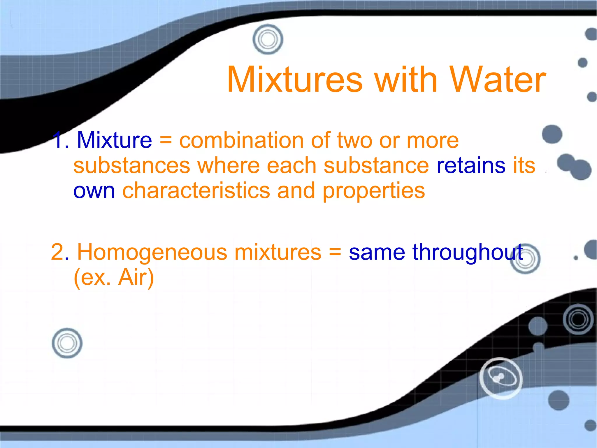 Mixtures with Water
1. Mixture = combination of two or more
substances where each substance retains its
own characteristics and properties
2. Homogeneous mixtures = same throughout
(ex. Air)
 