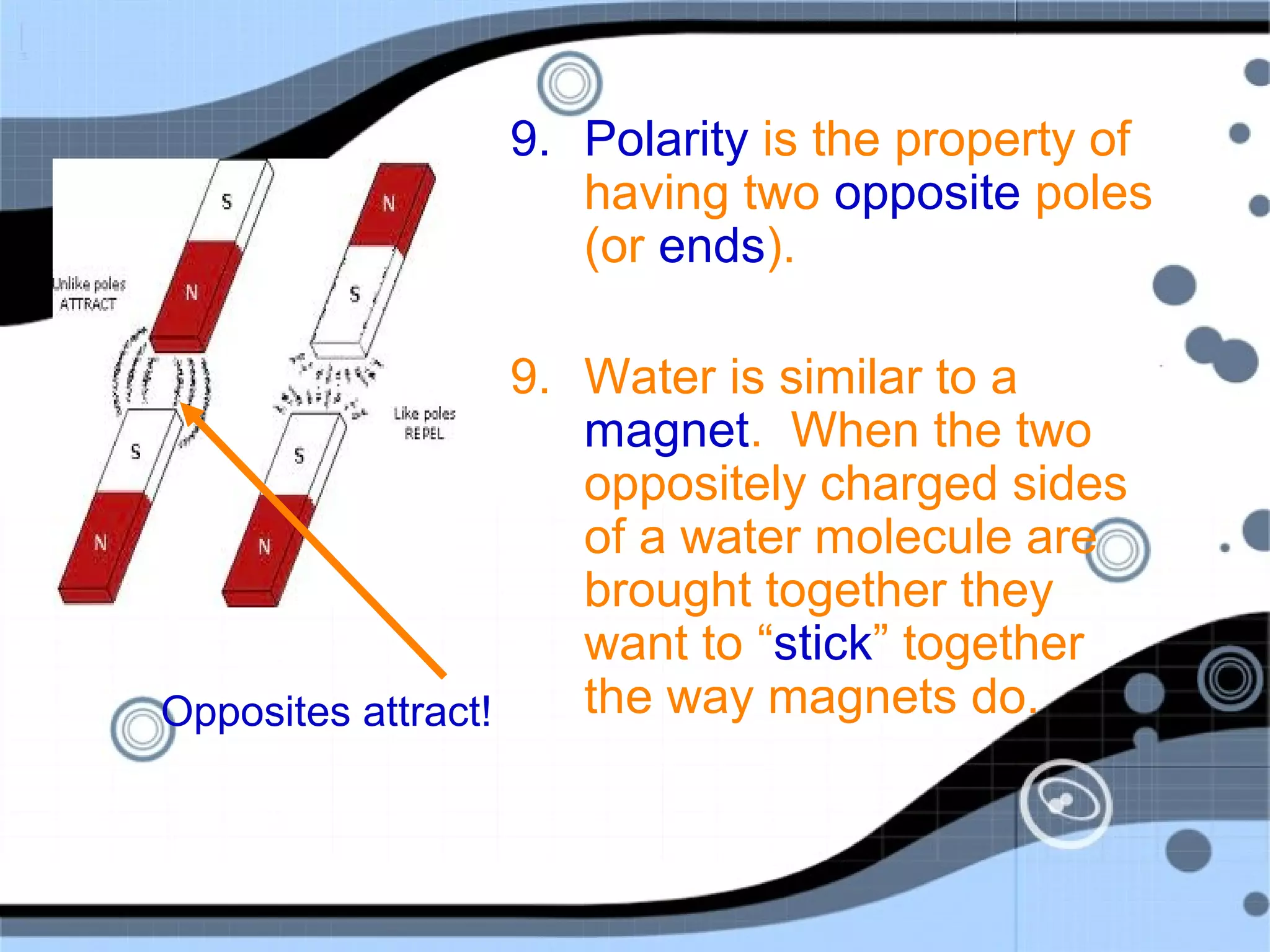9. Polarity is the property of
having two opposite poles
(or ends).
9. Water is similar to a
magnet. When the two
oppositely charged sides
of a water molecule are
brought together they
want to “stick” together
the way magnets do.Opposites attract!
 
