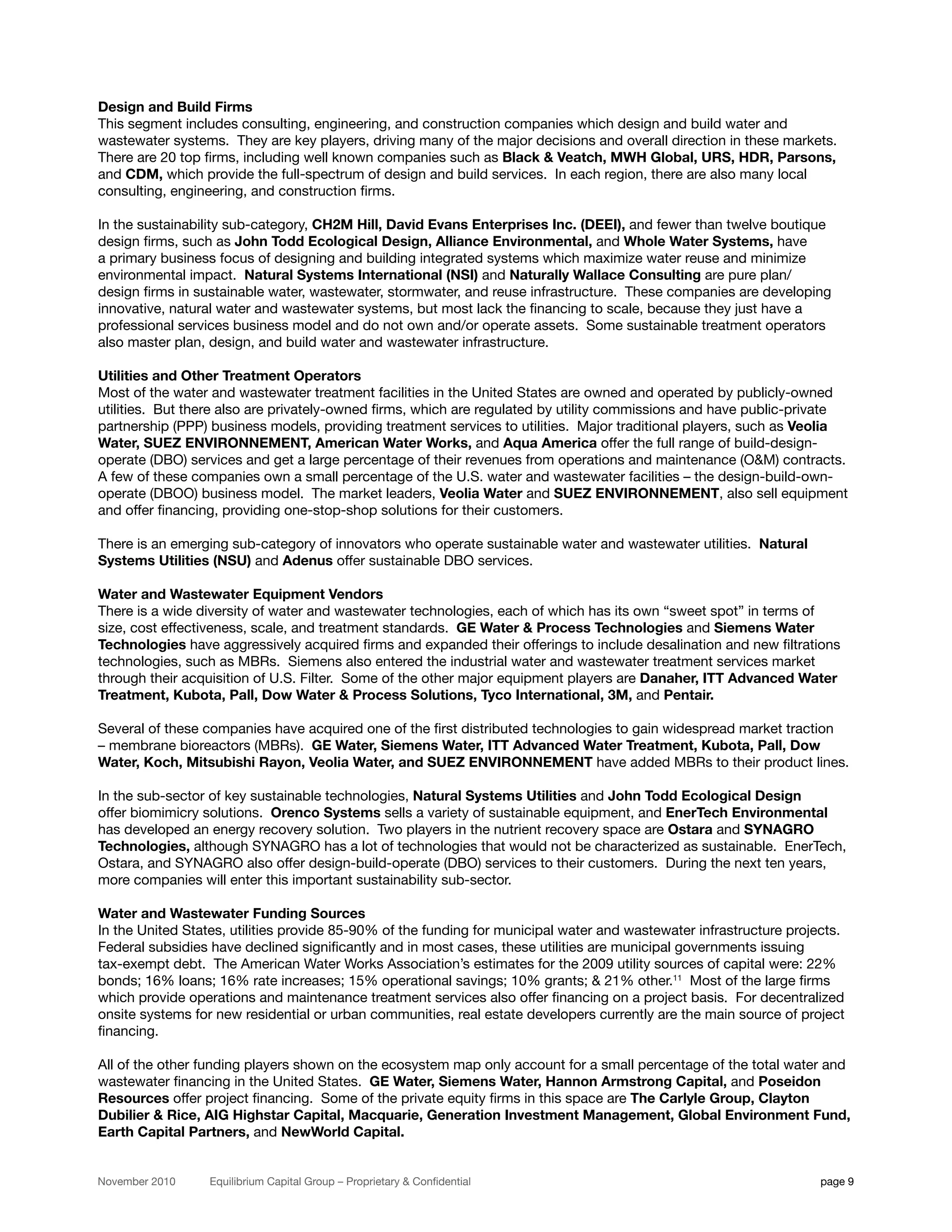 Design and Build Firms
This segment includes consulting, engineering, and construction companies which design and build water and
wastewater systems. They are key players, driving many of the major decisions and overall direction in these markets.
There are 20 top firms, including well known companies such as Black & Veatch, MWH Global, URS, HDR, Parsons,
and CDM, which provide the full-spectrum of design and build services. In each region, there are also many local
consulting, engineering, and construction firms.

In the sustainability sub-category, CH2M Hill, David Evans Enterprises Inc. (DEEI), and fewer than twelve boutique
design firms, such as John Todd Ecological Design, Alliance Environmental, and Whole Water Systems, have
a primary business focus of designing and building integrated systems which maximize water reuse and minimize
environmental impact. Natural Systems International (NSI) and Naturally Wallace Consulting are pure plan/
design firms in sustainable water, wastewater, stormwater, and reuse infrastructure. These companies are developing
innovative, natural water and wastewater systems, but most lack the financing to scale, because they just have a
professional services business model and do not own and/or operate assets. Some sustainable treatment operators
also master plan, design, and build water and wastewater infrastructure.

Utilities and Other Treatment Operators
Most of the water and wastewater treatment facilities in the United States are owned and operated by publicly-owned
utilities. But there also are privately-owned firms, which are regulated by utility commissions and have public-private
partnership (PPP) business models, providing treatment services to utilities. Major traditional players, such as Veolia
Water, SUEZ ENVIRONNEMENT, American Water Works, and Aqua America offer the full range of build-design-
operate (DBO) services and get a large percentage of their revenues from operations and maintenance (O&M) contracts.
A few of these companies own a small percentage of the U.S. water and wastewater facilities – the design-build-own-
operate (DBOO) business model. The market leaders, Veolia Water and SUEZ ENVIRONNEMENT, also sell equipment
and offer financing, providing one-stop-shop solutions for their customers.

There is an emerging sub-category of innovators who operate sustainable water and wastewater utilities. Natural
Systems Utilities (NSU) and Adenus offer sustainable DBO services.

Water and Wastewater Equipment Vendors
There is a wide diversity of water and wastewater technologies, each of which has its own “sweet spot” in terms of
size, cost effectiveness, scale, and treatment standards. GE Water & Process Technologies and Siemens Water
Technologies have aggressively acquired firms and expanded their offerings to include desalination and new filtrations
technologies, such as MBRs. Siemens also entered the industrial water and wastewater treatment services market
through their acquisition of U.S. Filter. Some of the other major equipment players are Danaher, ITT Advanced Water
Treatment, Kubota, Pall, Dow Water & Process Solutions, Tyco International, 3M, and Pentair.

Several of these companies have acquired one of the first distributed technologies to gain widespread market traction
– membrane bioreactors (MBRs). GE Water, Siemens Water, ITT Advanced Water Treatment, Kubota, Pall, Dow
Water, Koch, Mitsubishi Rayon, Veolia Water, and SUEZ ENVIRONNEMENT have added MBRs to their product lines.

In the sub-sector of key sustainable technologies, Natural Systems Utilities and John Todd Ecological Design
offer biomimicry solutions. Orenco Systems sells a variety of sustainable equipment, and EnerTech Environmental
has developed an energy recovery solution. Two players in the nutrient recovery space are Ostara and SYNAGRO
Technologies, although SYNAGRO has a lot of technologies that would not be characterized as sustainable. EnerTech,
Ostara, and SYNAGRO also offer design-build-operate (DBO) services to their customers. During the next ten years,
more companies will enter this important sustainability sub-sector.

Water and Wastewater Funding Sources
In the United States, utilities provide 85-90% of the funding for municipal water and wastewater infrastructure projects.
Federal subsidies have declined significantly and in most cases, these utilities are municipal governments issuing
tax-exempt debt. The American Water Works Association’s estimates for the 2009 utility sources of capital were: 22%
bonds; 16% loans; 16% rate increases; 15% operational savings; 10% grants; & 21% other.11 Most of the large firms
which provide operations and maintenance treatment services also offer financing on a project basis. For decentralized
onsite systems for new residential or urban communities, real estate developers currently are the main source of project
financing.

All of the other funding players shown on the ecosystem map only account for a small percentage of the total water and
wastewater financing in the United States. GE Water, Siemens Water, Hannon Armstrong Capital, and Poseidon
Resources offer project financing. Some of the private equity firms in this space are The Carlyle Group, Clayton
Dubilier & Rice, AIG Highstar Capital, Macquarie, Generation Investment Management, Global Environment Fund,
Earth Capital Partners, and NewWorld Capital.


November 2010     Equilibrium Capital Group – Proprietary & Confidential                                             page 9
 