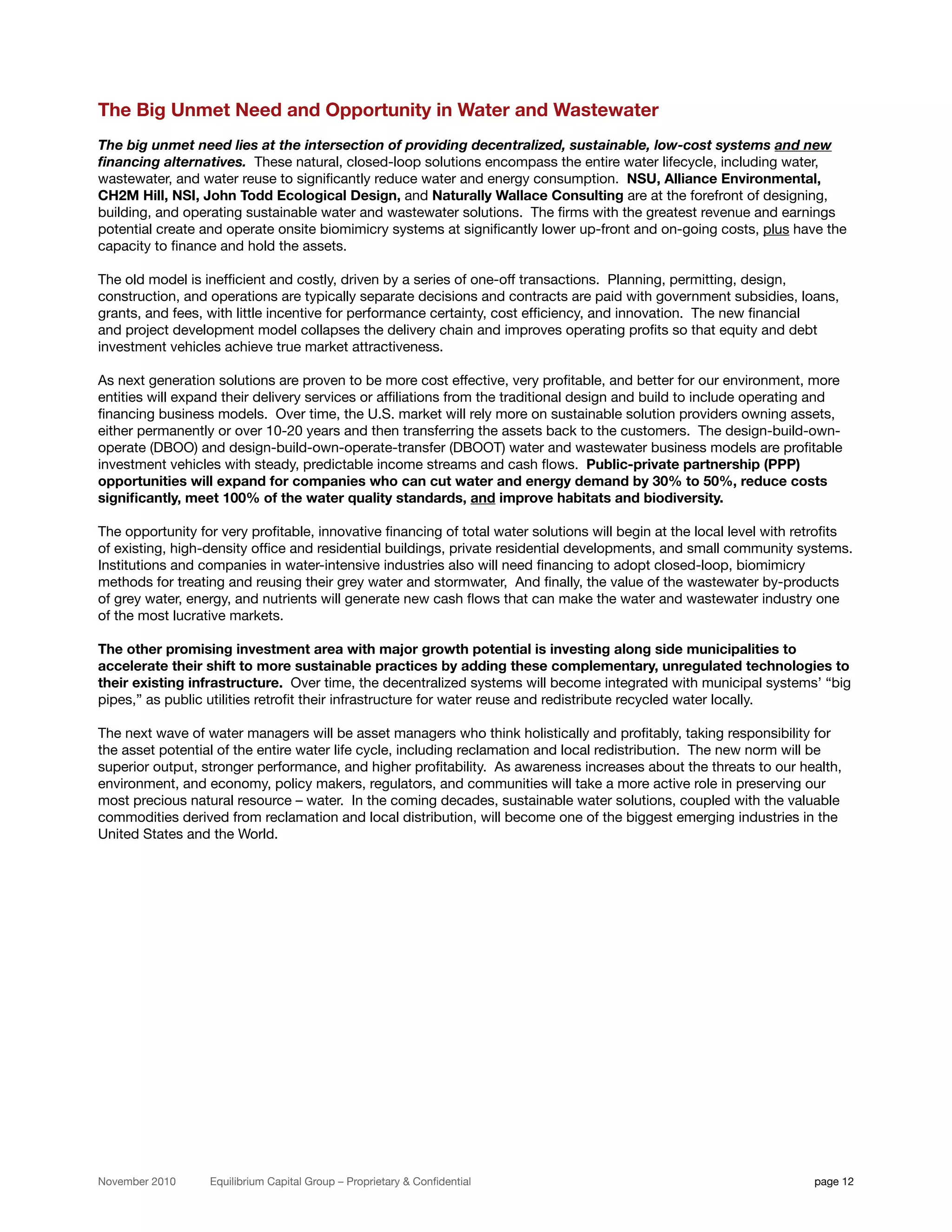 The Big Unmet Need and Opportunity in Water and Wastewater
The big unmet need lies at the intersection of providing decentralized, sustainable, low-cost systems and new
financing alternatives. These natural, closed-loop solutions encompass the entire water lifecycle, including water,
wastewater, and water reuse to significantly reduce water and energy consumption. NSU, Alliance Environmental,
CH2M Hill, NSI, John Todd Ecological Design, and Naturally Wallace Consulting are at the forefront of designing,
building, and operating sustainable water and wastewater solutions. The firms with the greatest revenue and earnings
potential create and operate onsite biomimicry systems at significantly lower up-front and on-going costs, plus have the
capacity to finance and hold the assets.

The old model is inefficient and costly, driven by a series of one-off transactions. Planning, permitting, design,
construction, and operations are typically separate decisions and contracts are paid with government subsidies, loans,
grants, and fees, with little incentive for performance certainty, cost efficiency, and innovation. The new financial
and project development model collapses the delivery chain and improves operating profits so that equity and debt
investment vehicles achieve true market attractiveness.

As next generation solutions are proven to be more cost effective, very profitable, and better for our environment, more
entities will expand their delivery services or affiliations from the traditional design and build to include operating and
financing business models. Over time, the U.S. market will rely more on sustainable solution providers owning assets,
either permanently or over 10-20 years and then transferring the assets back to the customers. The design-build-own-
operate (DBOO) and design-build-own-operate-transfer (DBOOT) water and wastewater business models are profitable
investment vehicles with steady, predictable income streams and cash flows. Public-private partnership (PPP)
opportunities will expand for companies who can cut water and energy demand by 30% to 50%, reduce costs
significantly, meet 100% of the water quality standards, and improve habitats and biodiversity.

The opportunity for very profitable, innovative financing of total water solutions will begin at the local level with retrofits
of existing, high-density office and residential buildings, private residential developments, and small community systems.
Institutions and companies in water-intensive industries also will need financing to adopt closed-loop, biomimicry
methods for treating and reusing their grey water and stormwater, And finally, the value of the wastewater by-products
of grey water, energy, and nutrients will generate new cash flows that can make the water and wastewater industry one
of the most lucrative markets.

The other promising investment area with major growth potential is investing along side municipalities to
accelerate their shift to more sustainable practices by adding these complementary, unregulated technologies to
their existing infrastructure. Over time, the decentralized systems will become integrated with municipal systems’ “big
pipes,” as public utilities retrofit their infrastructure for water reuse and redistribute recycled water locally.

The next wave of water managers will be asset managers who think holistically and profitably, taking responsibility for
the asset potential of the entire water life cycle, including reclamation and local redistribution. The new norm will be
superior output, stronger performance, and higher profitability. As awareness increases about the threats to our health,
environment, and economy, policy makers, regulators, and communities will take a more active role in preserving our
most precious natural resource – water. In the coming decades, sustainable water solutions, coupled with the valuable
commodities derived from reclamation and local distribution, will become one of the biggest emerging industries in the
United States and the World.




November 2010     Equilibrium Capital Group – Proprietary & Confidential                                                page 12
 