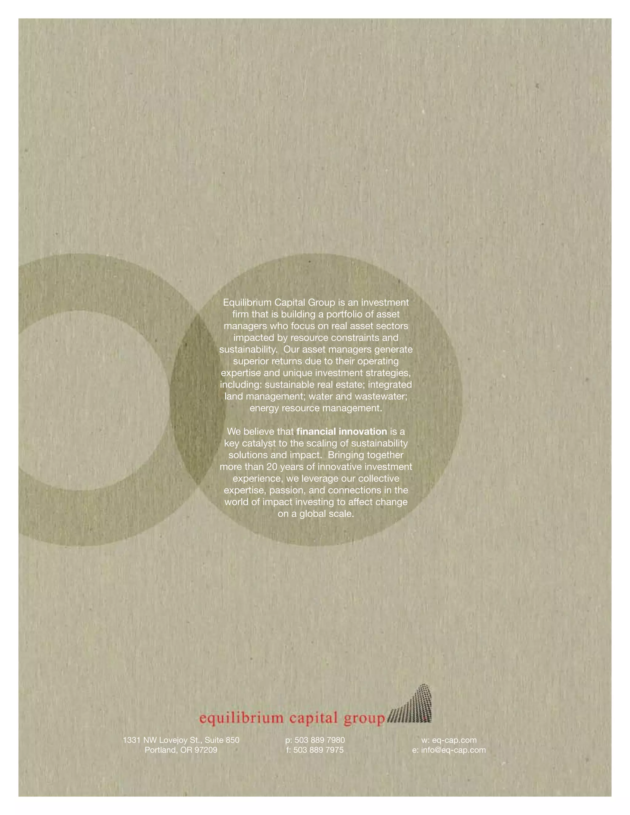 Equilibrium Capital Group is an investment
                           firm that is building a portfolio of asset
                         managers who focus on real asset sectors
                           impacted by resource constraints and
                        sustainability. Our asset managers generate
                           superior returns due to their operating
                        expertise and unique investment strategies,
                        including: sustainable real estate; integrated
                         land management; water and wastewater;
                                energy resource management.

                          We believe that financial innovation is a
                         key catalyst to the scaling of sustainability
                          solutions and impact. Bringing together
                        more than 20 years of innovative investment
                           experience, we leverage our collective
                         expertise, passion, and connections in the
                         world of impact investing to affect change
                                      on a global scale.




1331 NW Lovejoy St., Suite 850         p: 503 889 7980                  w: eq-cap.com
     Portland, OR 97209                f: 503 889 7975               e: info@eq-cap.com
 