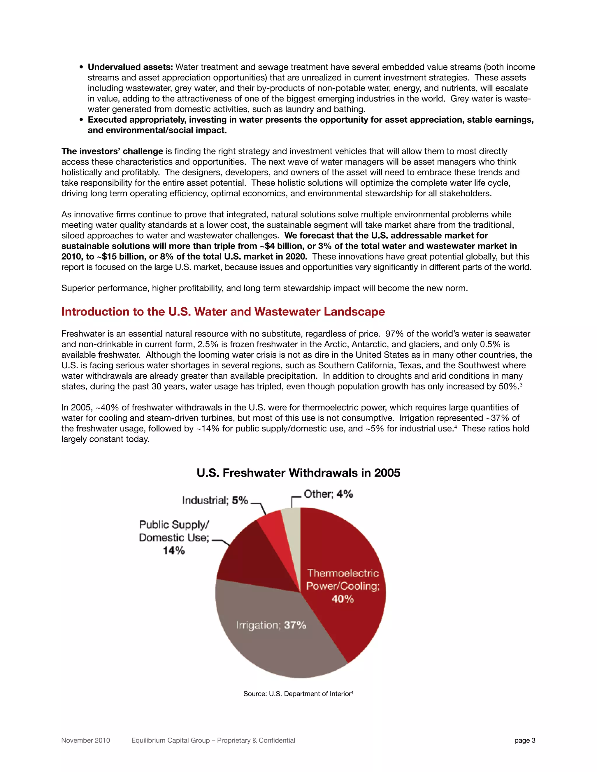 • Undervalued assets: Water treatment and sewage treatment have several embedded value streams (both income
      streams and asset appreciation opportunities) that are unrealized in current investment strategies. These assets
      including wastewater, grey water, and their by-products of non-potable water, energy, and nutrients, will escalate
      in value, adding to the attractiveness of one of the biggest emerging industries in the world. Grey water is waste-
      water generated from domestic activities, such as laundry and bathing.
    • Executed appropriately, investing in water presents the opportunity for asset appreciation, stable earnings,
      and environmental/social impact.

The investors’ challenge is finding the right strategy and investment vehicles that will allow them to most directly
access these characteristics and opportunities. The next wave of water managers will be asset managers who think
holistically and profitably. The designers, developers, and owners of the asset will need to embrace these trends and
take responsibility for the entire asset potential. These holistic solutions will optimize the complete water life cycle,
driving long term operating efficiency, optimal economics, and environmental stewardship for all stakeholders.

As innovative firms continue to prove that integrated, natural solutions solve multiple environmental problems while
meeting water quality standards at a lower cost, the sustainable segment will take market share from the traditional,
siloed approaches to water and wastewater challenges. We forecast that the U.S. addressable market for
sustainable solutions will more than triple from ~$4 billion, or 3% of the total water and wastewater market in
2010, to ~$15 billion, or 8% of the total U.S. market in 2020. These innovations have great potential globally, but this
report is focused on the large U.S. market, because issues and opportunities vary significantly in different parts of the world.

Superior performance, higher profitability, and long term stewardship impact will become the new norm.

Introduction to the U.S. Water and Wastewater Landscape
Freshwater is an essential natural resource with no substitute, regardless of price. 97% of the world’s water is seawater
and non-drinkable in current form, 2.5% is frozen freshwater in the Arctic, Antarctic, and glaciers, and only 0.5% is
available freshwater. Although the looming water crisis is not as dire in the United States as in many other countries, the
U.S. is facing serious water shortages in several regions, such as Southern California, Texas, and the Southwest where
water withdrawals are already greater than available precipitation. In addition to droughts and arid conditions in many
states, during the past 30 years, water usage has tripled, even though population growth has only increased by 50%.3

In 2005, ~40% of freshwater withdrawals in the U.S. were for thermoelectric power, which requires large quantities of
water for cooling and steam-driven turbines, but most of this use is not consumptive. Irrigation represented ~37% of
the freshwater usage, followed by ~14% for public supply/domestic use, and ~5% for industrial use.4 These ratios hold
largely constant today.


                                        U.S. Freshwater Withdrawals in 2005




                                                       Source: U.S. Department of Interior4




November 2010      Equilibrium Capital Group – Proprietary & Confidential                                                  page 3
 