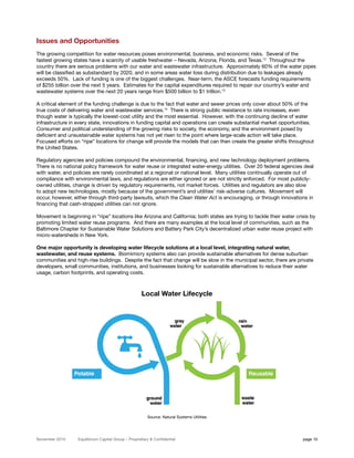 Issues and Opportunities
The growing competition for water resources poses environmental, business, and economic risks. Several of the
fastest growing states have a scarcity of usable freshwater – Nevada, Arizona, Florida, and Texas.12 Throughout the
country there are serious problems with our water and wastewater infrastructure. Approximately 60% of the water pipes
will be classified as substandard by 2020, and in some areas water loss during distribution due to leakages already
exceeds 50%. Lack of funding is one of the biggest challenges. Near-term, the ASCE forecasts funding requirements
of $255 billion over the next 5 years. Estimates for the capital expenditures required to repair our country’s water and
wastewater systems over the next 20 years range from $500 billion to $1 trillion.13

A critical element of the funding challenge is due to the fact that water and sewer prices only cover about 50% of the
true costs of delivering water and wastewater services.14 There is strong public resistance to rate increases, even
though water is typically the lowest-cost utility and the most essential. However, with the continuing decline of water
infrastructure in every state, innovations in funding capital and operations can create substantial market opportunities.
Consumer and political understanding of the growing risks to society, the economy, and the environment posed by
deficient and unsustainable water systems has not yet risen to the point where large-scale action will take place.
Focused efforts on “ripe” locations for change will provide the models that can then create the greater shifts throughout
the United States.

Regulatory agencies and policies compound the environmental, financing, and new technology deployment problems.
There is no national policy framework for water reuse or integrated water-energy utilities. Over 20 federal agencies deal
with water, and policies are rarely coordinated at a regional or national level. Many utilities continually operate out of
compliance with environmental laws, and regulations are either ignored or are not strictly enforced. For most publicly-
owned utilities, change is driven by regulatory requirements, not market forces. Utilities and regulators are also slow
to adopt new technologies, mostly because of the government’s and utilities’ risk-adverse cultures. Movement will
occur, however, either through third-party lawsuits, which the Clean Water Act is encouraging, or through innovations in
financing that cash-strapped utilities can not ignore.

Movement is beginning in “ripe” locations like Arizona and California; both states are trying to tackle their water crisis by
promoting limited water reuse programs. And there are many examples at the local level of communities, such as the
Baltimore Chapter for Sustainable Water Solutions and Battery Park City’s decentralized urban water reuse project with
micro-watersheds in New York.

One major opportunity is developing water lifecycle solutions at a local level, integrating natural water,
wastewater, and reuse systems. Biomimicry systems also can provide sustainable alternatives for dense suburban
communities and high-rise buildings. Despite the fact that change will be slow in the municipal sector, there are private
developers, small communities, institutions, and businesses looking for sustainable alternatives to reduce their water
usage, carbon footprints, and operating costs.



                                                     Local Water Lifecycle




                                                        Source: Natural Systems Utilities




November 2010     Equilibrium Capital Group – Proprietary & Confidential                                               page 10
 