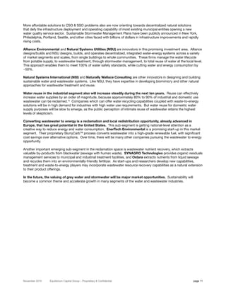 More affordable solutions to CSO & SSO problems also are now orienting towards decentralized natural solutions
that defy the infrastructure deployment and operating capability of most existing municipal entities opening a new
water quality service sector. Sustainable Stormwater Management Plans have been publicly announced in New York,
Philadelphia, Portland, Seattle, and other cities faced with billions of dollars in infrastructure improvements and rapidly
rising costs.

Alliance Environmental and Natural Systems Utilities (NSU) are innovators in this promising investment area. Alliance
designs/builds and NSU designs, builds, and operates decentralized, integrated water-energy systems across a variety
of market segments and scales, from single buildings to whole communities. These firms manage the water lifecycle
from potable supply, to wastewater treatment, through stormwater management, to total reuse of water at the local level.
This approach enables them to meet 100% of water safety standards, while cutting water and energy consumption by
~50%.

Natural Systems International (NSI) and Naturally Wallace Consulting are other innovators in designing and building
sustainable water and wastewater systems. Like NSU, they have expertise in developing biomimicry and other natural
approaches for wastewater treatment and reuse.

Water reuse in the industrial segment also will increase steadily during the next ten years. Reuse can effectively
increase water supplies by an order of magnitude, because approximately 80% to 90% of industrial and domestic use
wastewater can be reclaimed.15 Companies which can offer water recycling capabilities coupled with waste-to-energy
solutions will be in high demand for industries with high water use requirements. But water reuse for domestic water
supply purposes will be slow to emerge, as the public perception of intimate reuse of wastewater retains the highest
levels of skepticism.

Converting wastewater to energy is a reclamation and local redistribution opportunity, already advanced in
Europe, that has great potential in the United States. This sub-segment is getting national-level attention as a
creative way to reduce energy and water consumption. EnerTech Environmental is a promising start-up in this market
segment. Their proprietary SlurryCarbTM process converts wastewater into a high-grade renewable fuel, with significant
cost savings over alternative options. Over time, there will be many other companies pursuing the wastewater to energy
opportunity.

Another important emerging sub-segment in the reclamation space is wastewater nutrient recovery, which extracts
valuable by-products from blackwater (sewage with human waste). SYNAGRO Technologies provides organic residuals
management services to municipal and industrial treatment facilities, and Ostara extracts nutrients from liquid sewage
and recycles them into an environmentally-friendly fertilizer. As start-ups and researchers develop new capabilities,
treatment and waste-to-energy players may incorporate wastewater resource recovery capabilities as a natural extension
to their product offerings.

In the future, the valuing of grey water and stormwater will be major market opportunities. Sustainability will
become a common theme and accelerate growth in many segments of the water and wastewater industries.




November 2010     Equilibrium Capital Group – Proprietary & Confidential                                               page 11
 