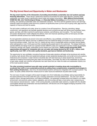 The Big Unmet Need and Opportunity in Water and Wastewater
The big unmet need lies at the intersection of providing decentralized, sustainable, low-cost systems and new
financing alternatives. These natural, closed-loop solutions encompass the entire water lifecycle, including water,
wastewater, and water reuse to significantly reduce water and energy consumption. NSU, Alliance Environmental,
CH2M Hill, NSI, John Todd Ecological Design, and Naturally Wallace Consulting are at the forefront of designing,
building, and operating sustainable water and wastewater solutions. The firms with the greatest revenue and earnings
potential create and operate onsite biomimicry systems at significantly lower up-front and on-going costs, plus have the
capacity to finance and hold the assets.

The old model is inefficient and costly, driven by a series of one-off transactions. Planning, permitting, design,
construction, and operations are typically separate decisions and contracts are paid with government subsidies, loans,
grants, and fees, with little incentive for performance certainty, cost efficiency, and innovation. The new financial
and project development model collapses the delivery chain and improves operating profits so that equity and debt
investment vehicles achieve true market attractiveness.

As next generation solutions are proven to be more cost effective, very profitable, and better for our environment, more
entities will expand their delivery services or affiliations from the traditional design and build to include operating and
financing business models. Over time, the U.S. market will rely more on sustainable solution providers owning assets,
either permanently or over 10-20 years and then transferring the assets back to the customers. The design-build-own-
operate (DBOO) and design-build-own-operate-transfer (DBOOT) water and wastewater business models are profitable
investment vehicles with steady, predictable income streams and cash flows. Public-private partnership (PPP)
opportunities will expand for companies who can cut water and energy demand by 30% to 50%, reduce costs
significantly, meet 100% of the water quality standards, and improve habitats and biodiversity.

The opportunity for very profitable, innovative financing of total water solutions will begin at the local level with retrofits
of existing, high-density office and residential buildings, private residential developments, and small community systems.
Institutions and companies in water-intensive industries also will need financing to adopt closed-loop, biomimicry
methods for treating and reusing their grey water and stormwater, And finally, the value of the wastewater by-products
of grey water, energy, and nutrients will generate new cash flows that can make the water and wastewater industry one
of the most lucrative markets.

The other promising investment area with major growth potential is investing along side municipalities to
accelerate their shift to more sustainable practices by adding these complementary, unregulated technologies to
their existing infrastructure. Over time, the decentralized systems will become integrated with municipal systems’ “big
pipes,” as public utilities retrofit their infrastructure for water reuse and redistribute recycled water locally.

The next wave of water managers will be asset managers who think holistically and profitably, taking responsibility for
the asset potential of the entire water life cycle, including reclamation and local redistribution. The new norm will be
superior output, stronger performance, and higher profitability. As awareness increases about the threats to our health,
environment, and economy, policy makers, regulators, and communities will take a more active role in preserving our
most precious natural resource – water. In the coming decades, sustainable water solutions, coupled with the valuable
commodities derived from reclamation and local distribution, will become one of the biggest emerging industries in the
United States and the World.




November 2010     Equilibrium Capital Group – Proprietary & Confidential                                                page 12
 