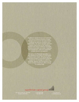 Equilibrium Capital Group is an investment
                           firm that is building a portfolio of asset
                         managers who focus on real asset sectors
                           impacted by resource constraints and
                        sustainability. Our asset managers generate
                           superior returns due to their operating
                        expertise and unique investment strategies,
                        including: sustainable real estate; integrated
                         land management; water and wastewater;
                                energy resource management.

                          We believe that financial innovation is a
                         key catalyst to the scaling of sustainability
                          solutions and impact. Bringing together
                        more than 20 years of innovative investment
                           experience, we leverage our collective
                         expertise, passion, and connections in the
                         world of impact investing to affect change
                                      on a global scale.




1331 NW Lovejoy St., Suite 850         p: 503 889 7980                  w: eq-cap.com
     Portland, OR 97209                f: 503 889 7975               e: info@eq-cap.com
 