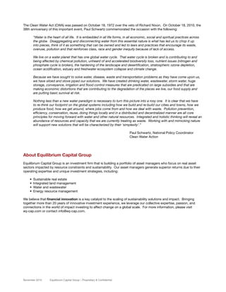 The Clean Water Act (CWA) was passed on October 18, 1972 over the veto of Richard Nixon. On October 18, 2010, the
38th anniversary of this important event, Paul Schwartz commemorated the occasion with the following:

        “Water is the heart of all life. It is embedded in all life forms, in all economic, social and spiritual practices across
        the globe. Disaggregating and disconnecting water from this essential nature is what has led us to chop it up
        into pieces, think of it as something that can be owned and led to laws and practices that encourage its waste,
        overuse, pollution and that reinforces class, race and gender inequity because of lack of access.

        We live on a water planet that has one global water cycle. That water cycle is broken and is contributing to and
        being affected by chemical pollution, unheard of and accelerated biodiversity loss, nutrient issues (nitrogen and
        phosphate cycle is broken), the hardening of the landscape and desertification, stratospheric ozone depletion,
        ocean acidification, estuary and freshwater ecosystem collapse and climate change.

        Because we have sought to solve water, disease, waste and transportation problems as they have come upon us,
        we have siloed and stove piped our solutions. We have created drinking water, wastewater, storm water, huge
        storage, conveyance, irrigation and flood control measures that are predicated on large subsidies and that are
        making economic distortions that are contributing to the degradation of the places we live, our food supply and
        are putting basic survival at risk.

        Nothing less than a new water paradigm is necessary to turn this picture into a rosy one. It is clear that we have
        to re-think our footprint on the global systems including how we build and re-build our cities and towns, how we
        produce food, how we get around, where jobs come from and how we deal with waste. Pollution prevention,
        efficiency, conservation, reuse, doing things locally and in a distributed and decentralized manner are all core
        principles for moving forward with water and other natural resources. Integrated and holistic thinking will reveal an
        abundance of resources and capacity that we are currently treating as waste. Working with and mimicking nature
        will support new solutions that will be characterized by their ‘simplexity’.”

                                                                              Paul Schwartz, National Policy Coordinator
                                                                              Clean Water Action




About Equilibrium Capital Group
Equilibrium Capital Group is an investment firm that is building a portfolio of asset managers who focus on real asset
sectors impacted by resource constraints and sustainability. Our asset managers generate superior returns due to their
operating expertise and unique investment strategies, including:

    •   Sustainable real estate
    •   Integrated land management
    •   Water and wastewater
    •   Energy resource management

We believe that financial innovation is a key catalyst to the scaling of sustainability solutions and impact. Bringing
together more than 20 years of innovative investment experience, we leverage our collective expertise, passion, and
connections in the world of impact investing to affect change on a global scale. For more information, please visit
eq-cap.com or contact info@eq-cap.com.




November 2010       Equilibrium Capital Group – Proprietary & Confidential
 