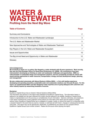 WATER &
WASTEWATER
Profiting from the Next Big Wave

Table of Contents                                                                                               Page

Summary and Conclusions                                                                                              2

Introduction to the U.S. Water and Wastewater Landscape                                                              3

The U.S. Water and Wastewater Market                                                                                 5

New Approaches and Technologies of Water and Wastewater Treatment                                                    6

Key Players in the U.S. Water and Wastewater Ecosystem                                                               7

Issues and Opportunities                                                                                            10

The Big Unmet Need and Opportunity in Water and Wastewater                                                          12

Glossary                                                                                                            13



Acknowledgements
We would like to thank our co-author, Dan Heagerty, a water strategist with 40 years experience. Most recently,
Dan was the Chief Strategic Officer for David Evans Enterprises, Inc. (DEEI). His contributions have been
instrumental in developing our thinking on water and wastewater challenges and opportunities. DEEI is a
national leader in sustainable design and management solutions, and has consistently provided its clients with
award-winning approaches to water resources, transportation, energy, and land development design, planning,
and management.

We also collaborated extensively with Natural Systems Utilities (NSU) — a firm with leading experience
developing and operating innovative, sustainable water and wastewater solutions over the past 20 years. For this
report, we supplemented NSU’s and Dan Heagerty’s deep expertise and on-going dialogues with customers and
other industry experts by researching hundreds of sources.


Disclaimer
Equilibrium Capital Group has an interest in Natural Systems Utilities (NSU).
The information and opinions in this report were prepared by Equilibrium Capital Group. The information herein is
believed to be reliable and has been obtained from public sources believed to be reliable. Equilibrium Capital Group
makes no representation as to the accuracy or completeness of such information. Opinions, estimates, and projections
in this report constitute the current judgment of the authors as of the date of this report and are subject to change
without notice. Equilibrium Capital Group has no obligation to update, modify, or amend this report or to otherwise notify
a recipient thereof in the event that any opinion, forecast, or estimate set forth herein, changes or subsequently becomes
inaccurate. This report may not be reproduced, distributed, or published by any person for any purpose without
Equilibrium Capital Group’s prior written consent. Please cite the source when quoting this report.




November 2010     Equilibrium Capital Group – Proprietary & Confidential                                             page 1
 