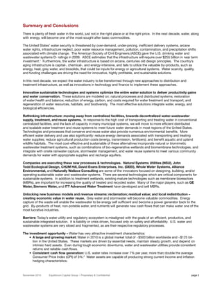 Summary and Conclusions
There is plenty of fresh water in the world, just not in the right place or at the right price. In the next decade, water, along
with energy, will become one of the most sought after basic commodities.

The United States’ water security is threatened by over-demand, under-pricing, inefficient delivery systems, arcane
water rights, infrastructure neglect, poor water resource management, pollution, contamination, and precipitation shifts
associated with climate change. The American Society of Civil Engineers (ASCE) gave the U.S. drinking water and
wastewater systems D- ratings in 2009. ASCE estimates that the infrastructure will require over $255 billion in near term
investment.1 Furthermore, the water infrastructure is based on arcane, centuries old design principles. The country’s
aging infrastructure is capital-, chemical-, and energy-intensive, and fails to utilize the valuable by-products, such as
energy, heat, grey water, and biosolids, that could be inputs for energy or agricultural systems. Water scarcity, quality,
and funding challenges are driving the need for innovative, highly profitable, and sustainable solutions.

In this next decade, we expect the water industry to be transformed through new approaches to distribution and
treatment infrastructure, as well as innovations in technology and finance to implement these approaches.

Innovative sustainable technologies and systems optimize the entire water solution to deliver productivity gains
and water conservation. These solutions are modeled on: natural processes and distributed systems; restoration
of water health and balance; reduction of energy, carbon, and costs required for water treatment and transport; and
regeneration of water resources, habitats, and biodiversity. The most effective solutions integrate water, energy, and
biological efficiencies.

Rethinking infrastructure: moving away from centralized facilities, towards decentralized water-wastewater
supply, treatment, and reuse systems. In response to the high cost of transporting and treating water in conventional
centralized facilities, and the lack of capacity in many municipal systems, we will move to more efficient distributed
and scalable water treatment and reuse systems to meet future water demands in most regions of the United States.
Technologies and processes that conserve and reuse water also provide numerous environmental benefits. More
efficient water delivery and use also significantly: reduce energy demands associated with transporting and treating
water supplies; reduce agricultural production costs (energy, transmission, fertilizers); and benefit aquatic and upland
wildlife habitats. The most cost-effective and sustainable of these alternatives incorporate natural or biomimetic
wastewater treatment systems, such as combinations of bio-regenerative wetlands and biomembrane technologies, and
integrate with onsite rainwater capture, stormwater management, and water reuse systems to meet various community
demands for water with appropriate supplies and recharge aquifers.

Companies are executing these new processes & technologies. Natural Systems Utilities (NSU), John
Todd Ecological Design, CH2M Hill, David Evans Enterprises, Inc. (DEEI), Whole Water Systems, Alliance
Environmental, and Naturally Wallace Consulting are some of the innovators focused on designing, building, and/or
operating sustainable water and wastewater systems. There are several technologies which are critical components for
sustainable systems. In addition to treatment wetlands, existing mature technologies such as membrane bioreactors
(MBRs), are important for increasing the quality of treated and recycled water. Many of the major players, such as GE
Water, Siemens Water, and ITT Advanced Water Treatment have developed and sell MBRs.

Unlocking new business models and revenue streams: reclamation; residual value; and local redistribution –
creating economic value in water reuse. Grey water and stormwater will become valuable commodities. Energy
capture of the waste will enable the wastewater to be energy self sufficient and become a power generator back to the
grid. By-products of heat, non-potable water, and nutrients will generate new cash flows that can make water one of the
most lucrative industries.

Barriers: Today’s water utility and regulatory ecosystem is misaligned with the goals of an efficient, productive, and
sustainable integrated solution. It is liability or crisis driven, focused only on safety and affordability. U.S. water and
wastewater systems are very siloed and fragmented, as are their respective regulatory processes.

The investment opportunity – Water has very attractive investment characteristics:
    • A large and growing market: Water in 2010 is a global market total of ~$500 billion worldwide and ~$125 bil-
      lion in the United States. These markets are driven by essential needs, maintain steady growth, and depend on
      intrinsic hard assets. Even during tough economic downturns, water and wastewater utilities provide consistent
      returns and reliable cash flows.
    • Consistent cash flow generation: U.S. water rates increase over 7% per year, more than double the average
      Consumer Price Index (CPI) of 3%.2 Water assets are capable of producing strong current income and inflation
      hedging characteristics.



November 2010      Equilibrium Capital Group – Proprietary & Confidential                                                 page 2
 